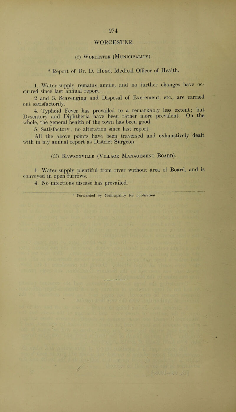 WORCESTER. (i) Worcester (Municipality). * Report of Dr. D. Hugo, Medical Officer of Health. 1. Water-supply remains ample, and no further changes have oc¬ curred since last annual report. 2 and 3. Scavenging and Disposal of Excrement, etc., are carried out satisfactorily. 4. Typhoid Fever has prevailed to a remarkably less extent; but Dysentery and Diphtheria have been rather more prevalent. On the whole, the general health of the town has been good. 5. Satisfactory; no alteration since last report. All the above points have been traversed and exhaustively dealt with in my annual report as District Surgeon. (u) Rawsonville (Village Management Board). 1. Water-supply plentiful from river without area of Board, and is conveyed in open furrows. 4. No infectious disease has prevailed.