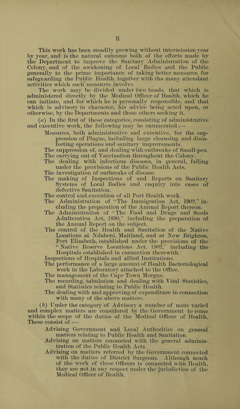 • * 11 This work has been steadily growing without intermission year by year, and is the natural outcome both of the efforts made by the Department to improve the Sanitary Administration of the Colony, and of the awakening of Local Bodies and the Public generally to the prime importance of taking better measures for safeguarding the Public Health, together with the many attendant activities which such measures involve. The work may be divided under two heads, that which is administered directly by the Medical Officer of Health, which he can initiate, and for which he is personally responsible, and that which is advisory in character, his advice being acted upon, or otherwise, by the Departments and those others seeking it. («) In the first of these categories, consisting of administrative and executive work, the following may be enumerated :— Measures, both administrative and executive, for the sup¬ pression of Plague, including large cleansing and disin¬ fecting operations and sanitary improvements. The suppression of, and dealing with outbreaks of Small-pox. The carrying out of Vaccination throughout the Colony. The dealing with infectious diseases, in general, falling under the provisions of the Public Health Acts. The investigation of outbreaks of disease. The making of Inspections of and Beports on Sanitary Systems of Local Bodies and enquiry into cases of defective Sanitation. The control and execution of all Port Health work. The Administration of “ The Immigration Act, 1902,” in¬ cluding the preparation of the Annual Beport thereon. The Administration of “ The Food and Drugs and Seeds Adulteration Act, 1890,” including the preparation of the Annual Beport on the subject. The control of the Health and Sanitation of the Native Locations at Ndabeni, Maitland, and at New Brighton, Port Elizabeth, established under the provisions of the “ Native Beserve Locations Act, 1902,” including the Hospitals established in connection therewith. Inspections of Hospitals and allied Institutions. The performance of a large amount of Health Bacteriological work in the Laboratory attached to the Office. The management of the Cape Town Morgue. The recording, tabulation and dealing with Vital Statistics, and Statistics relating to Public Health. The dealing with and approving of expenditure in connection with many of the above matters. (b) Under the category of Advisory a number of more varied and complex matters are considered by the Government to come within the scope of the duties of the Medical Officer of Health. These consist of :— Advising Government and Local Authorities on general matters relating to Public Health and Sanitation. Advising on matters connected with the general adminis¬ tration of the Public Health Acts. Advising on matters referred by the Government connected with the duties of District Surgeons. Although much of the work of these Officers is connected with Health, they are not in any respect under the jurisdiction of the Medical Officer of Health.