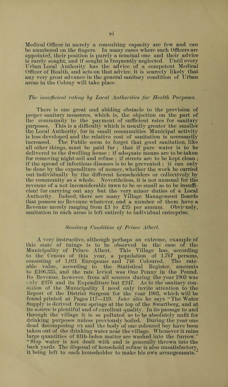 Medical Officer in merely a consulting capacity are tew and can be numbered on the fingers. In many cases where such Officers are appointed, their position is purely a nominal one and their advice is rarely sought, and if sought is frequently neglected. Until every Urban Local Authority has the advice of a competent Medical Officer of Health, and acts on that advice, it is scarcely likely that any very great advance in the general sanitary condition of Urban areas in the Colony will take place. The insufficient rating by Local Authorities for Health Purposes. There is one great and abiding obstacle to the provision of proper sanitary measures, which is, the objection on the part of the community to the payment of sufficient rates for sanitary purposes. This is a difficulty which is usually greater the smaller the Local Authority, for in small communities Municipal activity is less developed and the relative cost of sanitation is necessarily increased. The Public seem to forget that good sanitation, like all other things, must be paid for ; that if pure water is to be delivered to the dwelling house ; if adequate means are to be taken for removing night-soil and refuse ; if streets are to be kept clean ; if the spread of infectious diseases is to be prevented ; it can only be done by the expenditure of money, whether the work be carried out individually by the different householders or collectively by the community as a whole. Nevertheless, it is not unusual for the revenue of a not inconsiderable town to be so small as to be insuffi¬ cient Cor carrying out any but the very minor duties of a Local Authority. Indeed, there are many Village Management Boards that possess no Bevenue whatever, and a number of them have a Bevenue merely ranging from £1 to £25 per annum. Obviously, sanitation in such areas is left entirely to individual enterprise. Sanitary Condition of Prince Albert. A very instructive, although perhaps an extreme, example of this state of tilings is to be observed in the case of the Municipality of Prince Albert. This Village has, according to the Census of this year, a population of 1,767 persons, consisting of 1,021 Europeans and 746 Coloured. The rate¬ able value, according to the Statistical Begister, amounts to £106,335, and the rate levied was One Penny in the Pound. Its Bevenue, however, from all sources during the year 1903 was only £276 and its Expenditure but £247. As to the sanitary con¬ dition of the Municipality I need only invite attention to the Beport of the District Surgeon for the year 1903, which will be found printed at Pages 117—119. Inter alia he says “ The Water Supply is derived from springs at the top of the Swartberg, and at its source is plentiful and of excellent quality. In its passage to and through the village it is so polluted as to be absolutely unfit for drinking purposes unless previously boiled. During the year one dead decomposing ox and the body of one coloured boy have been taken out of the drinking water near the village. Whenever it rains large quantities of filth-laden matter are washed into the furrow.” “ Slop water is not dealt with and is generally thrown into the back yards. The disposal of household refuse is also unsatisfactory, it being left to each householder to make his own arrangements.”
