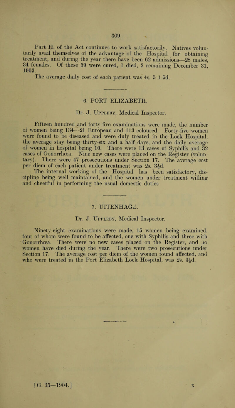 tarily avail themselves of the advantage of the Hospital for obtaining treatment, and during the year there have been 62 admissions—28 males, 34 females. Of these 59 were cured, 1 died, 2 remaining December 31, 1903. The average daily cost of each patient was 4s. 5 l-5d. 6. PORT ELIZABETH. Dr. J. Uppleby, Medical Inspector. Eifteen hundred and forty-five examinations were made, the number of women being 134—21 European and 113 coloured. Forty-five women were found to be diseased and were duly treated in the Lock Hospital, the average stay being thirty-six and a half days, and the daily average of women in hospital being 10. There were 13 cases ©f Syphilis and 32 cases of Gonorrhoea. Nine new cases were placed on the Register (volun¬ tary). There were 47 prosecutions under Section 17. The average cost per diem of each patient under treatment was 2s. 3^d. The internal working of the Hospital has been satisfactory, dis¬ cipline being well maintained, and the women under treatment willing and cheerful in performing the usual domestic duties 7. UITENHAGE. Dr. J. Uppleby, Medical Inspector. Ninety-eight examinations were made, 15 women being examined, four of whom were found to be affected, one with Syphilis and three with Gonorrhoea. There were no new cases placed on the Register, and no women have died during the year. There were two prosecutions under Section 17. The average cost per diem of the women found affected, and who were treated in the Port Elizabeth Lock Hospital, was 2s. 3Jd.