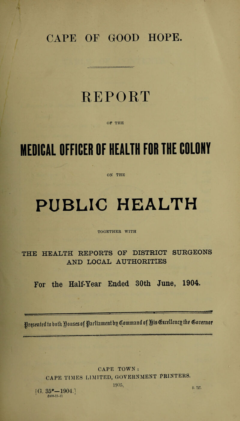 REPORT OF THE MEDICAL OFFICER OF HEALTH FOR THE COLONY ON THE PUBLIC HEALTH TOGETHER WITH THE HEALTH REPORTS OF DISTRICT SURGEONS AND LOCAL AUTHORITIES For the Half-Year Ended 30th June, 1904. presented to both louses of |artramcntb5®ommando| JiBtotlleitcjtht (Booeruof CAPE TOWN : CAPE TIMES LIMITED, GOVERNMENT PRINTERS. 1905. fG. 35*—1904.] £408-11-11. R 7^7.
