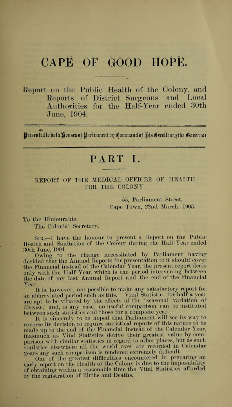 Report on the Public Health of the Colony, and Reports of District Surgeons and Local Authorities for the Half-Year ended 30th June, 1904. presented to both Rouses of parliament bit (Command of pa fedleitqr the (Soiwnoi PART I. REPORT OF THE MEDICAL OFFICER OF HEALTH FOR THE COLONY. 55, Parliament Street, Cape Town, 22nd March, 1905. To the Honourable, The Colonial Secretary. Snt,—I have the honour to present a Report on the Public Health and Sanitation of the Colony during the Half-Year ended 30tli June, 1904. Owing to the change necessitated by Parliament having decided that the Annual Reports for presentation to it should cover the Financial instead of the Calendar Year, the present report deals only with the Half-Year, which is the period intervening between the date of my last Annual Report and the end of the Financial Year. It is, however, not possible to make any satisfactory report for an abbreviated period such as this. Vital Statistic for half a year are apt to be vitiated by the effects of the “ seasonal variation of disease,” and, in any case, no useful comparison can be instituted between such statistics and those for a complete year. It is sincerely to be hoped that Parliament will see its way to reverse its decision to require statistical reports of this nature to be made up to the end of the Financial instead of the Calendar Year, inasmuch as Vital Statistics derive their greatest value by com¬ parison with similar statistics in regard to other places, but as such statistics elsewhere all the world over are recorded in Calendar years any such comparison is rendered extremely difficult. One of the greatest difficulties encountered in preparing an early report on the Health of the Colony is due to the impossibility of obtaining within a reasonable time the Vital Statistics afforded by the registration of Births and Deaths.