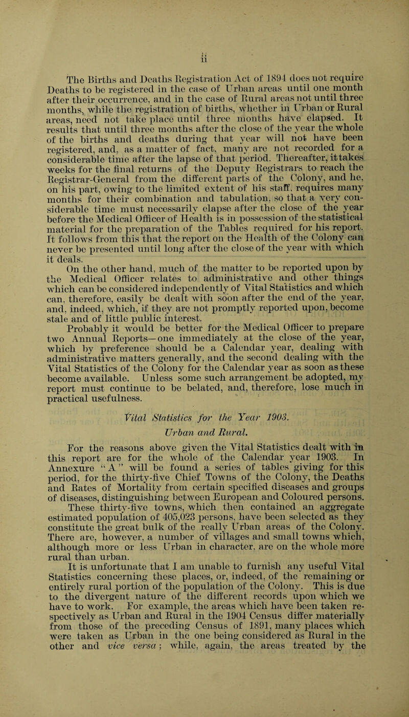 11 l The Births and Deaths Registration Act of 1894 does not require Deaths to be registered in the case of Urban areas until one month after their occurrence, and in the case of Rural areas not until three months, while the registration of births, whether in Urban or Rural areas, need not take place until three months have elapsed. It results that until three months after the close of the year the whole of the births and deaths during that year will not have been registered, and, as a matter of fact, many are not recorded for a considerable time after the lapse of that period. Thereafter, it takes weeks for the final returns of the Deputy Registrars to reach the Registrar-General from the different parts of the Colony, and he, on his part, owing to the limited extent of his staff, requires many months for their combination and tabulation, so that a very con¬ siderable time must necessarily elapse after the close of the year before the Medical Officer of Health is in possession of the statistical material for the preparation of the Tables required for his report. It follows from this that the report on the Health of the Colony can never be presented until long after the close of the year with which it deals. On the other hand, much of the matter to be reported upon by the Medical Officer relates to administrative and other things which can be considered independently of Yital Statistics and which can, therefore, easily be dealt with soon after the end of the year, and, indeed, which, if they are not promptly reported upon, become stale and of little public interest. Probably it would be better for the Medical Officer to prepare two Annual Reports— one immediately at the close of the year, which by preference should be a Calendar year, dealing with administrative matters generally, and the second dealing with the Yital Statistics of the Colony for the Calendar year as soon as these become available. Unless some such arrangement be adopted, my report must continue to be belated, and, therefore, lose much in practical usefulness. Vital Statistics for the Year 1903. Urban and Rural. For the reasons above given the 4rital Statistics dealt with in this report are for the whole of the Calendar year 1903. In Annexure “A” will be found a series of tables giving for this period, for the thirty-five Chief Towns of the Colony, the Deaths and Rates of Mortality from certain specified diseases and groups of diseases, distinguishing between European and Coloured persons. These thirty-five towns, which then contained an aggregate estimated population of 405,023 persons, have been selected as they constitute the great bulk of the really Urban areas of the Colony. There are, however, a number of villages and small towns which, although more or less Urban in character, are on the whole more rural than urban. It is unfortunate that I am unable to furnish any useful Yital Statistics concerning these places, or, indeed, of the remaining or entirely rural portion of the population of the Colony. This is due to the divergent nature of the different records upon which we have to work. For example,.the areas which have been taken re¬ spectively as Urban and Rural in the 1904 Census differ materially from those of the preceding Census of 1891, many places which were taken as Urban in the one being considered as Rural in the other and vice versa; while, again, the areas treated by the