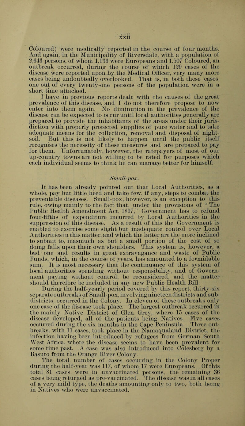 ■» » i Coloured) were medically reported in the course of four months. And again, in the Municipality of Biversdale, with a population of 2,643 persons, of whom 1,136 were Europeans and 1,507 Coloured, an outbreak occurred, during the course of which 129 cases of the disease were reported upon by the Medical Officer, very many more cases being undoubtedly overlooked. That is, in both these cases, one out of every twenty-one persons of the population were in a short time attacked. I have in previous reports dealt with the causes of the great prevalence of this disease, and I do not therefore propose to now enter into them again. Xo diminution in the prevalence of the disease can be expected to occur until local authorities generally are prepared to provide the inhabitants of the areas under their juris¬ diction with properly protected supplies of pure water and to take adequate means for the collection, removal and disposal of night- soil. But this is not likely to happen until the public itself recognises the necessity of these measures and are prepared to pay for them. Unfortunately, however, the ratepayers of most of our up-country towns are not willing to be rated for purposes which each individual seems to think he can manage better for himself. Small-pox. It has been already pointed out that Local Authorities, as a whole, pay but little heed and take few, if any, steps to combat the preventable diseases. Small-pox, however, is an exception to this rule, owing mainly to the fact that, under the provisions of “ The Public Health Amendment Act, 1897,” Government lias to refund four-fifths of expenditure incurred by Local Authorities in the suppression of this disease. As a result of this the Government is enabled to exercise some slight but inadequate control over Local Authorities in this matter, and which the latter are the more inclined to submit to, inasmuch as but a small portion of the cost of so doing falls upon their own shoulders. This system is, however, a bad one and results in great extravagance and waste of Public Funds, which, in the course ot years, has amounted to a formidable sum. It is most necessary that the continuance of this system of local authorities spending without responsibility, and of Govern¬ ment paying without control, be reconsidered, and the matter should therefore be included in any new Public Health Bill. During the half-yearly period covered by this report, thirty-six separate outbreaks of Small-pox, involving nineteen districts and sub- districts, occurred in the Colonv. In eleven of these outbreaks only one case of the disease took place. The largest outbreak occurred in the mainly Native District of Glen Grey, where 15 cases of the disease developed, all of the patients being Natives. Five cases occurred during the six months in the Cape Peninsula. Three out¬ breaks. with 11 cases, took place in the Nainaqualand District, the infection having been introduced by refugees from German South West Africa, where the disease seems to have been prevalent for some time past. A case was also introduced into Colesberg by a Basuto from the Orange Elver Colony. The total number of cases occurring in the Colony Proper during the half-year was 117, of whom 17 were Europeans. Of this total 81 cases were in unvaccinated persons, the remaining 36 cases being returned as pre-vaccinated. The disease was in all cases of a very mild type, the deaths amounting only to two, both being in Natives who were unvaccinated.