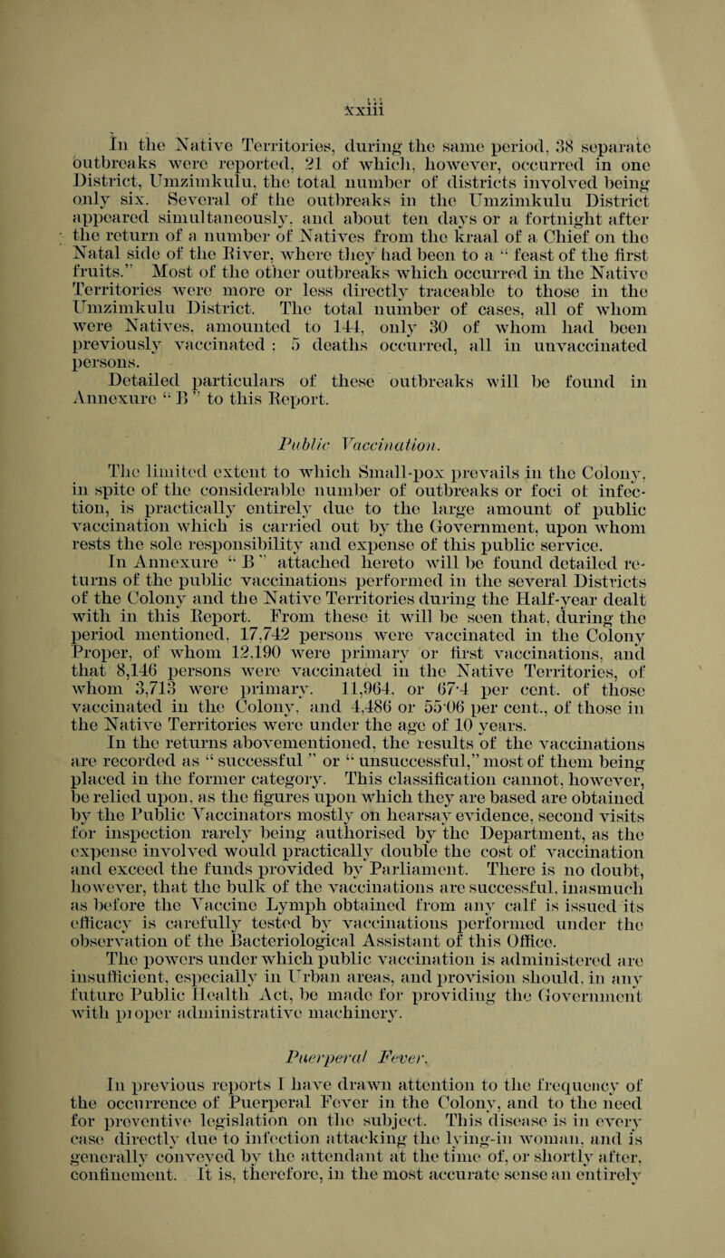 In the Native Territories, during the same period, 38 separate outbreaks were reported, 21 of which, however, occurred in one District, Umzimkulu, the total number of districts involved being only six. Several of the outbreaks in the Umzimkulu District appeared simultaneously, and about ten days or a fortnight after the return of a number of Natives from the kraal of a Chief on the Natal side of the Biver, where they had been to a “ feast of the tirst fruits.” Most of the other outbreaks which occurred in the Native Territories were more or less directly traceable to those in the Umzimkulu District. The total number of cases, all of whom were Natives, amounted to 144, only 30 of whom had been previously vaccinated ; 5 deaths occurred, all in unvaccinated persons. Detailed particulars of these outbreaks will be found in Annexurc “ B ” to this Report. Pi(b l ic Vaccina tion. The limited extent to which Small-pox prevails in the Colony, in spite of flic considerable number of outbreaks or foci ot infec¬ tion, is practically entirely due to the large amount of public vaccination which is carried out by the Government, upon whom rests the sole responsibility and expense of this public service. In Annexure “ B ” attached hereto will be found detailed re¬ turns of the public vaccinations performed in the several Districts of the Colony and the Native Territories during the Half-year dealt with in this Beport. From these it will be seen that, during the period mentioned, 17,742 persons were vaccinated in the Colony Proper, of whom 12,190 were primary or first vaccinations, and that 8,146 persons were vaccinated in the Native Territories, of whom 3,713 were primary. 11,964, or 67*4 per cent, of those vaccinated in the Colony, and 4,486 or 55 06 per cent., of those in the Native Territories were under the age of 10 years. In the returns abovementioned, the results of the vaccinations are recorded as “ successful ” or “ unsuccessful,” most of them being placed in the former category. This classification cannot, however, be relied upon, as the figures upon which they are based are obtained by the Public Vaccinators mostly on hearsay evidence, second visits for inspection rarely being authorised by the Department, as the expense involved would practically double the cost of vaccination and exceed the funds provided by Parliament. There is no doubt, however, that the bulk of the vaccinations are successful, inasmuch as before the Yaccine Lymph obtained from any calf is issued its efficacy is carefully tested by vaccinations performed under the observation ot the Bacteriological Assistant of this Office. The powers under which public vaccination is administered are insufficient, especially in Urban areas, and provision should, in any future Public Health Act, be made for providing the Government with pioper administrative machinery. Puerperal Fever. In previous reports I have drawn attention to the frequency of the occurrence of Puerperal Fever in the Colony, and to the need for preventive legislation on the subject. This disease is in every case directly due to infection attacking the lying-in woman, and is generally conveyed by the attendant at the time of, or shortly after, confinement. It is. therefore, in the most accurate sense an entirely