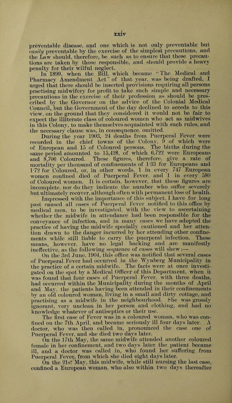 preventable disease, and one which is not only preventable but easily preventable by the exercise of the simplest precautions, and the Law should, therefore, be such as to ensure that these precau¬ tions are taken by those responsible, and should provide a heavy penalty for their wilful neglect. In 1899, when the Bill, which became “ The Medical and Pharmacy Amendment Act ” of that year, was being drafted, I urged that there should be inserted provisions requiring all persons practising midwifery for profit to take such simple and necessary precautions in the exercise of their profession as should be pres¬ cribed by the Governor on the advice of the Colonial Medical Council, but the Government of the day declined to accede to this view, on the ground that they considered it would not be fair to expect the illiterate class of coloured women who act as midwives in this Colony, to make themselves acquainted with such rules, and the necessary clause was, in consequence, omitted. During the year 1903,- 24 deaths from Puerperal Fever were recorded in the chief towns of the Colony, 9 of which were of European and 15 of Coloured persons. The biiths during the same period amounted to 15,428, of which 6,722 were Europeans and 8,706 Coloured. These figures, therefore, give a rate of mortality per thousand of confinements of 133 for Europeans and 1-72 for Coloured, or, in other words, 1 in every 747 European women confined died of Puerperal Fever, and 1 in every 580 of Coloured women. It is certain, however, that these figures are incomplete, nor do they indicate the number who suffer severely but ultimately recover, although often with permanent loss of health. Impressed with the importance of this subject, I have for long past caused all cases of Puerperal Fever notified to this office by medical men, to be investigated, with the view to ascertaining whether the midwife in attendance had been responsible for the conveyance of infection, and in many cases we have adopted the practice of having the midwife specially cautioned and her atten¬ tion drawn to the danger incurred by her attending other confine¬ ments while still liable to carry the puerperal infection. These means, however, have no legal backing and are manifestly ineffective, as the following sequence of cases will shew:— On the 3rd June, 1904, this office was notified that several cases of Puerperal Fever had occurred in the Wynberg Municipality in the practice of a certain midwife. The facts were at once investi¬ gated on the spot by a Medical Officer of this Department, when it was found that four cases of Puerperal Fever, with three deaths, had occurred within the Municipality during the months of April and May, the patients having been attended in their confinements by an old coloured woman, living in a small and dirty cottage, and practising as a midwife in the neighbourhood. She was grossly ignorant, very unclean in her person and clothing, and had no knowledge whatever of antiseptics or their use. The first case of Fever was in a coloured woman, who was con¬ fined on the 7th April, and became seriously ill four days later. A doctor, who was then called in, pronounced the case one of Puerperal Fever, and she died two days later. On the 17th May, the same midwife attended another coloured female in her confinement, and two days later the patient became ill, and a doctor was called in, who found her suffering from Puerperal Fever, from which she died eight days later. On the 21st May, this midwife, while still nursing the last case, confined a European woman, who also within two days thereafter