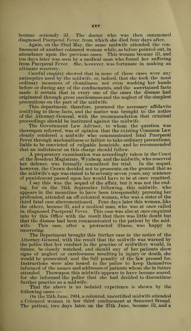 became seriously ill. The doctor who was then summoned diagnosed Puerperal Fever, from which she died four days after. Again, on the 22nd May, the same midwife attended the con¬ finement of another coloured woman while, as before pointed out, in attendance upon the previous cases. This woman became ill, and ten days later was seen by a medical man who found her suffering from Puerperal Fever. She. however, was fortunate in making an ultimate recovery. */ Careful enquiry showed that in none of these cases were any antiseptics used by the midwife, or, indeed, that she took the most ordinary measures of cleanliness, not even washing her hands before or during any of the confinements, and the ascertained facts made it certain that in every one of the cases the disease had originated through gross carelessness and the neglect of the simplest precautions on the part of the midwife. This department, therefore, procured the necessary affidavits testifying to these facts, and the matter was brought to the notice of the Attorney-General, with the recommendation that criminal proceedings should be instituted against the midwife. The Government Law Adviser, to whom the question was thereupon referred, was of opinion that the existing Common Law clearly rendered a midwife who communicated fatal Puerperal Fever through uncleanliness or failure to take ordinary precautions, liable to be convicted of culpable homicide, and he recommended that an indictment on this charge should follow. A preparatory examination was accordingly taken in the Court of the Resident Magistrate, Wynberg, and the midwife, who reserved her defence, was formally committed for trial. In the sequel, however, the Crown decided not to prosecute, on the ground that as the midwife’s age was stated to be seventy-seven years, any sentence of punishment passed upon her would have to be at once remitted. I say this was the sequel of the affair, but it was not the end¬ ing. for on the 24tli September following, this midwife, who appears in the meantime to have been irresponsibly pursuing her profession, attended an off-coloured woman, who was a sister of the third fatal case abovementioned. Four days later this woman, like the others, became ill, and a medical man, who was at once called in, diagnosed Puerperal Fever. This case was also at once enquired into by this Office with the result that there was little doubt but that the disease had been communicated to the patient by the mid¬ wife. This case, after a protracted illness, was happy in recovering. The Department brought this further case to the notice of the Attorney-General, with the result that the midwife was warned by the police that her conduct in the practice of midwifery would, in future, be closely watched, and should any of her patients show signs of neglect or carelessness resulting in injury or death, she would be prosecuted, and the full penalty of the law pressed for. Instructions were also issued to the police to keep themselves informed of the names and addresses of patients whom she in future attended. Thereupon this midwife appears to have become scared, for she informed the police that she had decided to discontinue further practice as a midwife. That the above is no isolated experience is shown by the following cases :— On the 25tli June, 1904, a coloured, uncertified midwife attended a Coloured woman in her third confinement at Somerset Strand. The patient, two days later, on the 27th June, became ill, and a