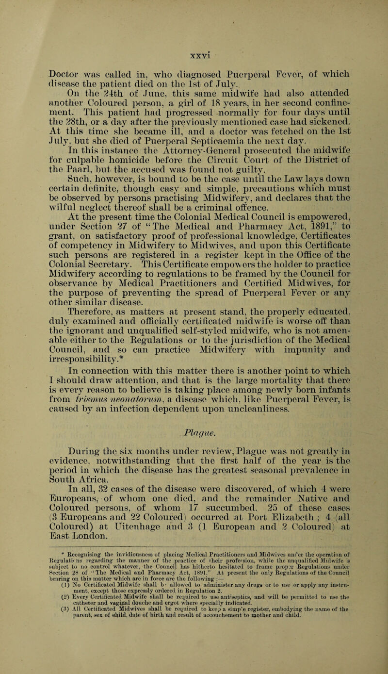 Doctor was called in, who diagnosed Puerperal Fever, of which disease the patient died on the 1st of July. On the 24th of June, this same midwife had also attended another Coloured person, a girl of 18 years, in her second confine¬ ment. This patient had progressed normally for four days until the 28tli, or a day after the previously mentioned case had sickened. At this time she became ill, and a doctor was fetched on the 1st July, but she died of Puerperal Septicaemia the next day. In this instance the Attorney'General prosecuted the midwife for culpable homicide before the Circuit Court of the District of the Paarl, but the accused was found not guilty. Such, however, is bound to be the case until the Law lays down certain definite, though easy and simple, precautions which must be observed by persons practising Midwifery, and declares that the wilful neglect thereof shall be a criminal offence. At the present time the Colonial Medical Council is empowered, under Section 27 of “ The Medical and Pharmacy Act, 1891,” to grant, on satisfactory proof of professional knowledge, Certificates of competency in Midwifery to Midwives, and upon this Certificate such persons are registered in a register kept in the Office of the Colonial Secretary. This Certificate empo^w ers the holder to practice Midwifery according to regulations to be framed by the Council for observance by Medical Practitioners and Certified Midwives, for the purpose of preventing the spread of Puerperal Fever or any other similar disease. Therefore, as matters at present stand, the properly educated, duly examined and officially certificated midwife is worse off than the ignorant and unqualified self-styled midwife, who is not amen¬ able either to the Regulations or to the jurisdiction of the Medical Council, and so can practice Midwifery with impunity and irresponsibility. * In connection with this matter there is another point to which I should draw attention, and that is the large mortality that there is every reason to believe is taking place among newly born infants from trismus neonatorum, a disease which, like Puerperal Fever, is caused by an infection dependent upon uncleanliness. Plague. During the six months under review, Plague was not greatly in evidence, notwithstanding that the first half of the year is the period in which the disease has the greatest seasonal prevalence in South Africa. In all, 32 cases of the disease were discovered, of which 4 were Europeans, of whom one died, and the remainder Native and Coloured persons, of whom 17 succumbed. 25 of these cases (3 Europeans and 22 Coloured) occurred at Port Elizabeth ; 4 (all Coloured) at Uitenhage and 3 (1 European and 2 Coloured) at East London. * Recognising the invidiousness of placing Medical Practitioners and Midwives under the operation of Regulations regarding the manner of the practice of their profession, while the unqualified Midwife s subject to no control whatever, the Council has hitherto hesitated to frame proper Regulations under Section 28 of “The Medical and Pharmacy Act, 1891.” At present the only Regulations of the Council bearing on this matter which are in force are the following :— (1) Xo Certificated Midwife shall b? allowed to administer any drugs or to use or apply any instru¬ ment, except those expressly ordered in Regulation 2. (2) Every Certificated Midwife shall be required to use antiseptics, and will be permitted to use the catheter and vaginal douche and ergot where specially indicated. (3) All Certificated Midwives shall be required to keep a simp'e register, embodying the name of the parent, sex of child, date of birth and result of accouchement to mother and child.