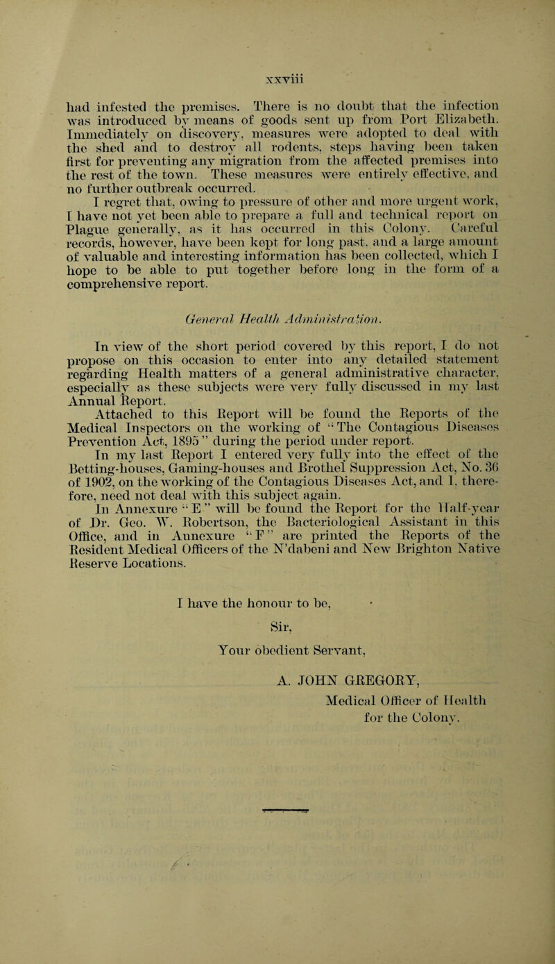xxym had infested the premises. There is no doubt that the infection was introduced by means of goods sent up from Port Elizabeth. Immediately on discovery, measures were adopted to deal with the shed and to destroy all rodents, steps having been taken first for preventing any migration from the affected premises into the rest of the town. These measures were entirely effective, and no further outbreak occurred. I regret that, owing to pressure of other and more urgent work, I have not yet been able to prepare a full and technical report on Plague generally, as it lias occurred in this Colony. Careful records, however, have been kept for long past, and a large amount of valuable and interesting information has been collected, which I hope to be able to put together before long in the form of a comprehensive report. General Health Administration. In view of the short period covered by this report, I do not propose on this occasion to enter into any detailed statement regarding Health matters of a general administrative character, especially as these subjects were very fully discussed in my last Annual Report. Attached to this Report will be found the Reports of the Medical Inspectors on the working of “ The Contagious Diseases Prevention Act, 1895 ” during the period under report. In my last Report I entered very fully into the effect of the Betting-houses, Gaming-houses and Brothel Suppression Act, No. 86 of 1902, on the working of the Contagious Diseases Act, and I, there¬ fore, need not deal with this subject again. In Annexure ;i E ” will be found the Report for the Half-year of Dr. Geo. AY Robertson, the Bacteriological Assistant in this Office, and in Annexure “ F ” are printed the Reports of the Resident Medical Officers of the N’dabeni and New Brighton Native Reserve Locations. I have the honour to be, Sir, Your obedient Servant, A. JOHN GREGORY, Medical Officer of Health for the Colonv. V