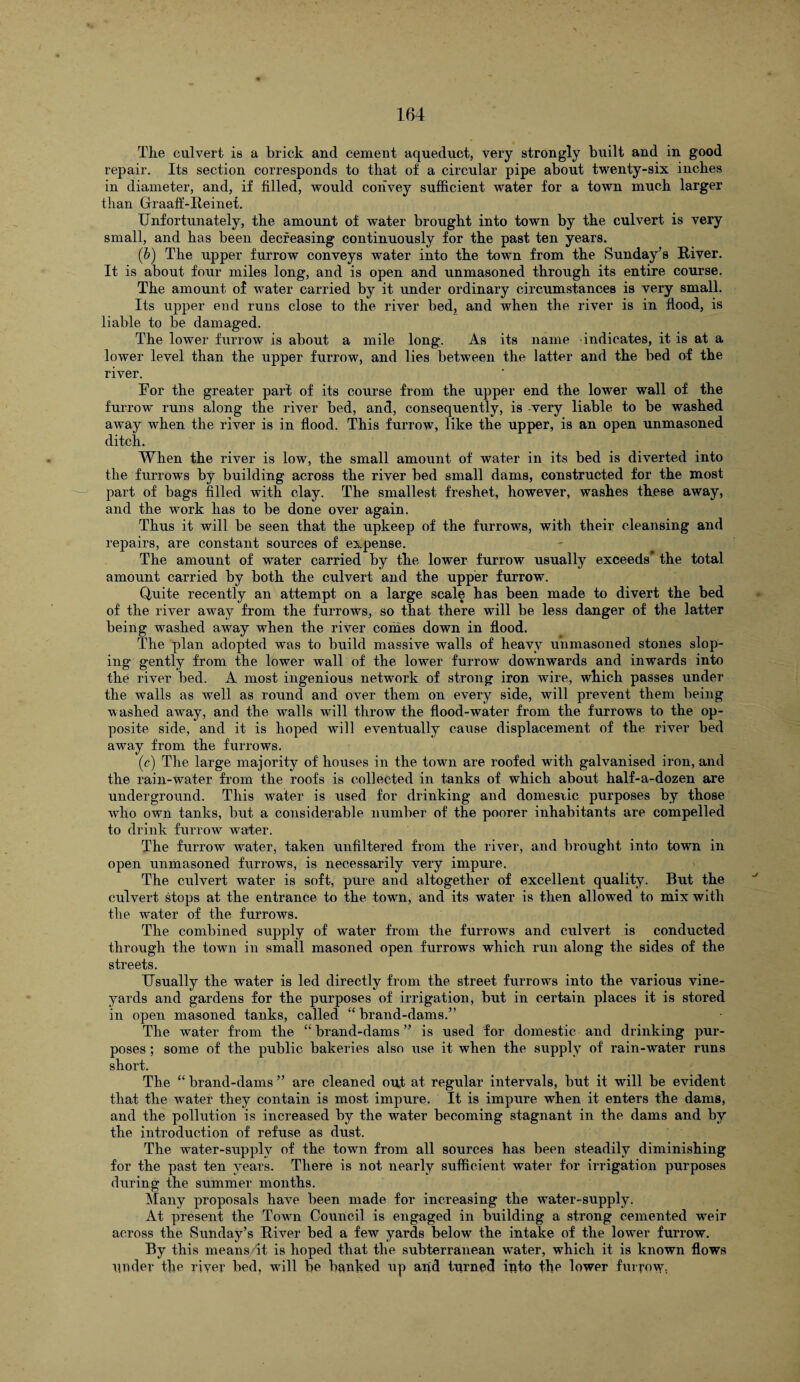The culvert is a brick and cement aqueduct, very strongly built and in good repair. Its section corresponds to that of a circular pipe about twenty-six inches in diameter, and, if filled, would convey sufficient water for a town much larger than Graafi-Reinet. Unfortunately, the amount of water brought into town by the culvert is very small, and has been decreasing continuously for the past ten years. (b) The upper furrow conveys water into the town from the Sunday’s River. It is about four miles long, and is open and unmasoned through its entire course. The amount of water carried by it under ordinary circumstances is very small. Its upper end runs close to the river bed, and when the river is in flood, is liable to be damaged. The lower furrow is about a mile long. As its name indicates, it is at a lower level than the upper furrow, and lies between the latter and the bed of the river. For the greater part of its course from the upper end the lower wall of the furrow runs along the river bed, and, consequently, is very liable to be washed away when the river is in flood. This furrow, like the upper, is an open unmasoned ditch. When the river is low, the small amount of water in its bed is diverted into the furrows by building across the river bed small dams, constructed for the most part of bags filled with clay. The smallest freshet, however, washes these away, and the work lias to be done over again. Thus it will be seen that the upkeep of the furrows, with their cleansing and repairs, are constant sources of expense. The amount of water carried by the lower furrow usually exceeds* the total amount carried by both the culvert and the upper furrow. Quite recently an attempt on a large scale has been made to divert the bed of the river away from the furrows, so that there will be less danger of the latter being washed away when the river conies down in flood. The plan adopted was to build massive walls of heavy unmasoned stones slop¬ ing gently from the lower wall of the lower furrow downwards and inwards into the river bed. A most ingenious network of strong iron wire, which passes under the walls as well as round and over them on every side, will prevent them being washed away, and the walls will throw the flood-water from the furrows to the op¬ posite side, and it is hoped will eventually cause displacement of the river bed away from the furrows. (e) The large majority of houses in the town are roofed with galvanised iron, and the rain-water from the roofs is collected in tanks of which about half-a-dozen are underground. This water is used for drinking and domestic purposes by those who own tanks, but a considerable number of the poorer inhabitants are compelled to drink furrow water. The furrow water, taken unfiltered from the river, and brought into town in open unmasoned furrows, is necessarily very impure. The culvert water is soft, pure and altogether of excellent quality. But the culvert stops at the entrance to the town, and its water is then allowed to mix with the water of the furrows. The combined supply of water from the furrows and culvert is conducted through the town in small masoned open furrows which run along the sides of the streets. Usually the water is led directly from the street furrows into the various vine¬ yards and gardens for the purposes of irrigation, but in certain places it is stored in open masoned tanks, called “ brand-dams.” The water from the “ brand-dams ” is used for domestic and drinking pur¬ poses ; some of the public bakeries also iise it when the supply of rain-water runs short. The “ brand-dams ” are cleaned out at regular intervals, but it will be evident that the water they contain is most impure. It is impure when it enters the dams, and the pollution is increased by the water becoming stagnant in the dams and by the introduction of refuse as dust. The water-supply of the town from all sources has been steadily diminishing for the past ten years. There is not nearly sufficient water for irrigation purposes during the summer months. Many proposals have been made for increasing the water-supply. At present the Town Council is engaged in building a strong cemented weir across the Sunday’s River bed a few yards below the intake of the lower furrow. By this means/it is hoped that the subterranean water, which it is known flows under the river bed, will be banked up and turned into the lower furrow-