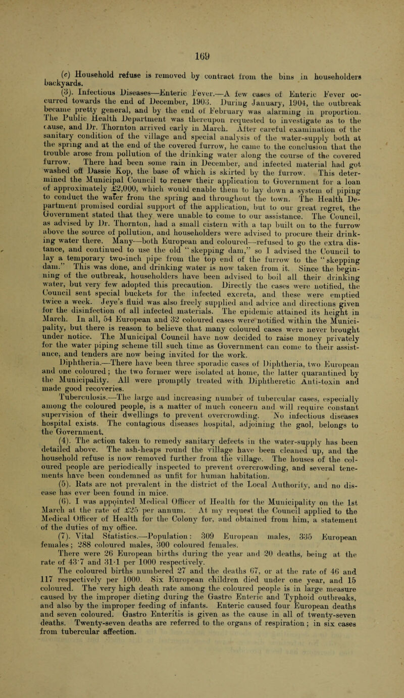 (c) Household refuse is removed by contract from the bins in householders backyards. (8). Infectious Diseases—Enteric lever.—A few cases of Enteric I'ever oc¬ curred towards the end of December, 1908. During January, 1904, the outbreak became pretty general, and by the end of February was alarming in proportion. Hie Public Health Department was thereupon requested to investigate as to the cause, and Dr. lhornton arrived early in March. After careful examination of the sanitary condition of the village and special analysis of the water-supply both at the spring and at the end of the covered furrow, he came to the conclusion that the tiouble arose from pollution of the drinking water along the course of the covered furrow. There had been some rain in December, and infected material had got washed off Dassie Kop, the base of which is skirted by the furrow. This deter¬ mined the Municipal Council to renew their application to Government for a loan of approximately T2,000, which would enable them to lay down a system of piping to conduct the waFer from the spring and throughout the town. The Health De¬ partment promised cordial support of the application, but to our great regret, the Go\eminent stated that they were unable to come to our assistance. The Council, as advised by Dr. lhornton, had a small cistern with a tap built on to the furrow above the source of pollution, and householders were advised to procure their drink- ing water there. Many—both European and coloured—refused to go the extra dis¬ tance, and continued to use the old “ skepping dam,” so I advised the Council to lay a temporary two-inch pipe from the top end of the furrow to the “skepping dam.” This was done, and drinking water is now taken from it. Since the begin- linig of the outbreak, householders have been advised to boil all their drinking water, but very few adopted this precaution. Directly the cases were notified, the Council sent special buckets for the infected excreta, and these were emptied 1 ice a week. Jeye s fluid was also freely supplied and advice and directions given for the disinfection of all infected materials. The epidemic attained its height in March. In all, 54 European and 82 coloured cases were notified within the Munici¬ pality, but there is reason to believe that many coloured cases were never brought under notice. The Municipal Council have now decided to raise money privately for the water piping scheme till such time as Government can come to their assist¬ ance, and tenders are now being invited for the work. Diphtheria.—Ihere have been three sporadic cases of Diphtheria, two European and one coloured; the two former were isolated at home, the latter quarantined by the Municipality. All were promptly treated with Diphtlieretic Anti-toxin and made good recoveries. Tuberculosis.—The large and increasing number of tubercular cases, especially among the coloured people, is a matter of much concern and will require constant supervision of their dwellings to prevent overcrowding. Ho infectious diseases hospital exists. The contagious diseases hospital, adjoining the gaol, belongs to the Government. (4) . The action taken to remedy sanitary defects in the water-supply has been detailed above. The ash-lieaps round the village have been cleaned up, and the household refuse is now removed further from the village. The houses of the col¬ oured people are periodically inspected to prevent overcrowding, and several tene¬ ments have been condemned as unfit for human habitation. (5) . Hats are not prevalent in the district of the Local Authority, and no dis¬ ease has ever been found in mice. (0). I was appointed Medical Officer of Health for the Municipality on the 1st March at the rate of £25 per annum. At my request the Council applied to the Medical Officer of Health for the Colony for, and obtained from him, a statement of the duties of my office. (7). Vital Statistics.—Population: 809 European males, 385 European females; 288 coloured males, 800 coloured females. There were 26 European births during the year and 20 deaths, being at the rate of 43'7 and 31-1 per 1000 respectively. The coloured births numbered 27 and the deaths 67, or at the rate of 46 and 117 respectively per 1000. Six European children died under one year, and 15 coloured. The very high death rate among the coloured people is in large measure caused by the improper dieting during the Gastro Enteric and Typhoid outbreaks, and also by the improper feeding of infants. Enteric caused four European deaths and seven coloured. Gastro Enteritis is given as the cause in all of twenty-seven deaths. Twenty-seven deaths are referred to the organs of respiration ; in six cases from tubercular affection.