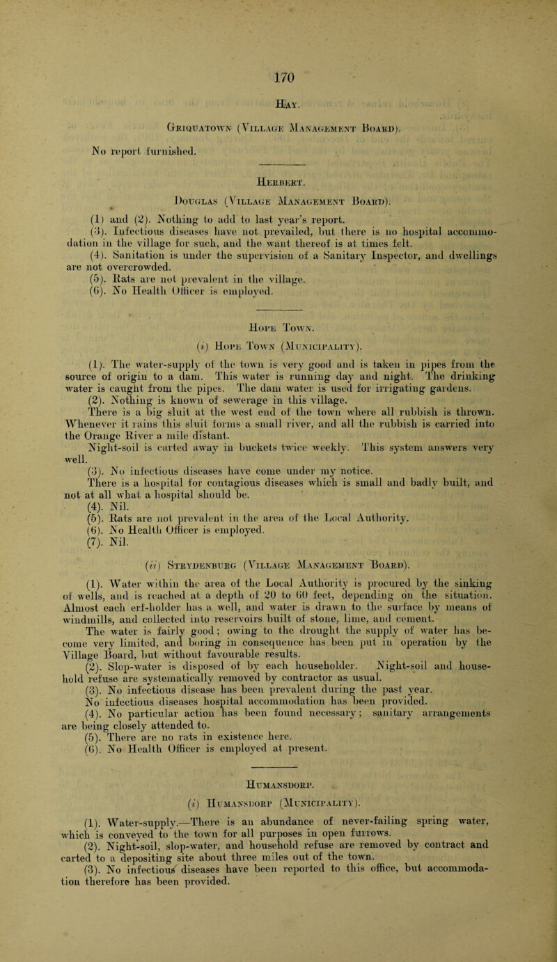 Hay. Griquatown (Village Management Board). IV o report furnished. Herbert. Douglas (Village Management Board). (1) and (2). Nothing to add to last year’s report. (3) . Infectious diseases have not prevailed, but there is no hospital accommo¬ dation in the village for such, and the want thereof is at times felt. (4) . Sanitation is under the supervision of a Sanitary Inspector, and dwellings are not overcrowded. (5) . Rats are not prevalent in the village. (6) . No Health Officer is employed. Hope Town. (i) Hope Town (Municipality). (1) . The water-supply of the town is very good and is taken in pipes from the source of origin to a dam. This water is running day and night. The drinking water is caught from the pipes. The dam water is used for irrigating gardens. (2) . Nothing is known of sewerage in this village. There is a big sluit at the west end of the town where all rubbish is thrown. Whenever it rains this sluit forms a small river, and all the rubbish is carried into the Orange River a mile distant. Night-soil is carted away in buckets twice weekly. This system answers very well. (3) . No infectious diseases have come under my notice. There is a hospital for contagious diseases which is small and badly built, and not at all what a hospital should be. (4) . Nil. (5) . Rats are not prevalent in the area of the Local Authority. (6) . No Health Officer is employed. (7) . Nil. (A) Strydenburg (Village Management Hoard). (1) . Water within the area of the Local Authority is procured by the sinking of wells, and is reached at a depth of 20 to 60 feet, depending on the situation. Almost each erf-holder has a well, and water is drawn to the surface by means of windmills, and collected into reservoirs built of stone, lime, and cement. The water is fairly good ; owing to the drought the supply of water lias be¬ come very limited, and boring in consequence has been put in operation by the Village Board, but without favourable results. (2) . Slop-water is disposed of by each householder. Night-soil and house¬ hold refuse are systematically removed by contractor as usual. (3) . No infectious disease has been prevalent during the past year. No infectious diseases hospital accommodation has been provided. (4) . No particular action has been found necessary; sanitary arrangements are being closely attended to. (5) . There are no rats in existence here. (G). No Health Officer is employed at present. Humansdorr. (i) H u mans dorp (Municipality). (1) . Water-supply.—There is an abundance of never-failing spring water, which is conveyed to the town for all purposes in open furrows. (2) . Night-soil, slop-water, and household refuse are removed by contract and carted to a depositing site about three miles out of the town. (3) . No infectious diseases have been reported to this office, but accommoda¬ tion therefore has been provided.
