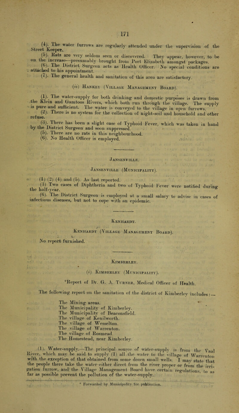 wa^ei furrows are regularly attended under the supervision of the street Keeper.^ (o). llats are very seldom seen or discovered. They appear, however, to be on. the increase—presumably brought from Port Elizabeth amongst packages. (jj. 1 he District burgeon acts as Health Officer. iNo special conditions are '* attacked to his appointment. (7). ilie general health and sanitation of this area are satisfactory. (ii) Hankey (Village Management Board). (f)\ * water-supply for both drinking and domestic purposes is drawn from le Klein and Gramtoos Rivers, which both run through the village. The supply is puie and sufficient. Ilie water is conveyed to the villag'e in open furrows. (2). There is no system for the collection of night-soil and household and other refuse. (d). ihere has been a slight case of Typhoid Fever, by the District Surgeon and soon suppressed. (5) . There are no rats in this neighbourhood. (6) . jN o Health Officer is employed. which was taken in hand Jansen ville. Jansenville (Municipality). (1) (2) (4) and (5). As last reported. (4) Two cases of Diphtheria and two of Typhoid Fever the half-year. (b). The District Surgeon is employed at a small salary infectious diseases, but not to cope with an epidemic. were notified during to advise in cases of K eniiardt. A - * v-‘ ... Kenhardt (Village Management Board). .L ‘ _ INo report furnished. Kimberley. j l .. . . *. (i) Kimberley (Municipality). ^Report of Dr. G. A. Turner, Medical Officer of Health. The following report on the sanitation of the district of Kimberley includes: — The Mining areas. The Municipality of Kimberley. The Municipality of Beaconsfield. The village of Kenilworth. The village of Wesselton. The village of Warrenton. The village of Rosmead. The Homestead, near Kimberley. fl). Water-supply.—-The principal source of water-supply is from the Yaal River, which may be said to supply (1) all the water to the village of Warrenton with the exception of that obtained from somp dozen small wells. I may state that the people there take the water-either direct from the river proper or from the irri¬ gation furrow, and the Tillage Management Board have certain regulations to as far as possible prevent the pollution of the water-supply. Forwarded by Municipality for publication