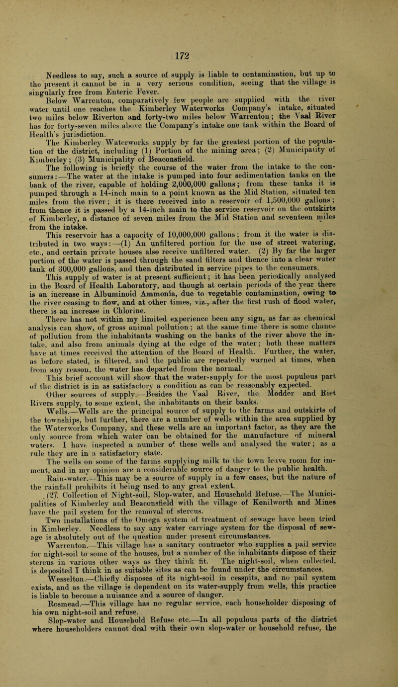 Needless to say, such a source of supply is liable to contamination, but up to the present it cannot be in a very serious condition, seeing that the village is singularly free from Enteric Fever. Below Warrenton, comparatively few people are supplied with the river water until one reaches the Kimberley Waterworks Company’s intake, situated two miles below Riverton and forty-two miles below Warrenton; the N aal River has for forty-seven miles above the Company’s intake one tank within the Board of Health’s jurisdiction. The Kimberley Waterworks supply by far the greatest portion of the popula¬ tion of the district, including (1) Portion of the mining area; (2) Municipality oi Kimberley; (3) Municipality of Beaconsfield. The following is briefly the course of the water from the intake to the con¬ sumers : —The water at the intake is pumped into four sedimentation tanks on the bank of the river, capable of holding 2,000,000 gallons; from these tanks it is pumped through a 14-inch main to a point known as the Mid Station, situated ten miles from the river; it is there received into a reservoir of 1,500,000 gallons ; from thence it is passed by a 14-inch main to the service reservoir on the outskirts of Kimberley, a distance of seven miles from the Mid Station and seventeen miles from the intake. This reservoir has a capacity of 10,000,000 gallons; from it the water is dis¬ tributed in two ways: —-(1) An unfiltered portion for the use of street watering, etc., and certain private houses also receive unfiltered water. (2) By far the larger portion of the water is passed through the sand filters and thence into a clear water tank of 300,000 gallons, and then distributed in service pipes to the consumers. This supply of water is at present sufficient; it has been periodically analysed in the Board of Health Laboratory, and though at certain periods of the year there is an increase in Albuminoid Ammonia, due to vegetable contamination, owing to the river ceasing to flow, and at other times, viz., after the first rush of flood water, there is an increase in Chlorine. There has not within my limited experience been any sign, as far as chemical analysis can show, of gross animal pollution; at the same time there is some chance of pollution from the inhabitants Avashing on the banks of the river above the in¬ take, and also from animals dying at the edge of the water; both these matters have at times received the attention of the Board of Health. Further, the water, as before stated, is filtered, and the public are repeatedly warned at times, when from any reason, the water has departed from the normal. This brief account will show that, the water-supply for the most populous part of the district is in as satisfactory a condition as can be reasonably expected. Other sources of supply.—Besides the Yaal River, the( Modder and Riet. Rivers supply, to some extent, the inhabitants on their banks. Wells.—Wells are the principal source of supply to the farms and outskirts of the townships, but further, there are a number of wells within the area supplied by the Waterworks Company, and these wells are an important factor, as they are the only source from which water can be obtained for the manufacture of mineral Avaters. I have inspected a number of these wells and analysed the water; as a rule they are in a satisfactory state. The Avells on some of the farms supplying milk to the town leave room for iin- ment, and in my opinion are a considerable source of danger to the public health. Rain-water.—This may be a source of supply in a few cases, but the nature of the rainfall prohibits it being used to any great extent. (2)\ Collection of Night-soil, Slop-water, and Household Refuse.- The Munici¬ palities of Kimberley and Beaconsfield with the village of Kenilworth and Mines haAe the pail system for the removal of stercus. Two installations of the Omega system of treatment of sewage have been tried in Kimberley. Needless to say any water carriage system for the disposal of sew¬ age is absolutely out of the question under present circumstances. Warrenton.—This village has a sanitary contractor who supplies a pail service for night-soil to some of the houses, but a number of the inhabitants dispose of their stercus in various other ways as they think fit. The night-soil, when collected, is deposited I think in as suitable sites as can be found under the circumstances. Wesselton.—Chiefly disposes of its night-soil in cesspits, and no pail system exists, and as the village is dependent on its water-supply from wells, this practice is liable to become a nuisance and a source of danger. Rosmead.—This village has no regular service, each householder disposing of his own night-soil and refuse. Slop-water and Household Refuse etc.—In all populous parts of the district where householders cannot deal with their oavii slop-water or household refuse, the