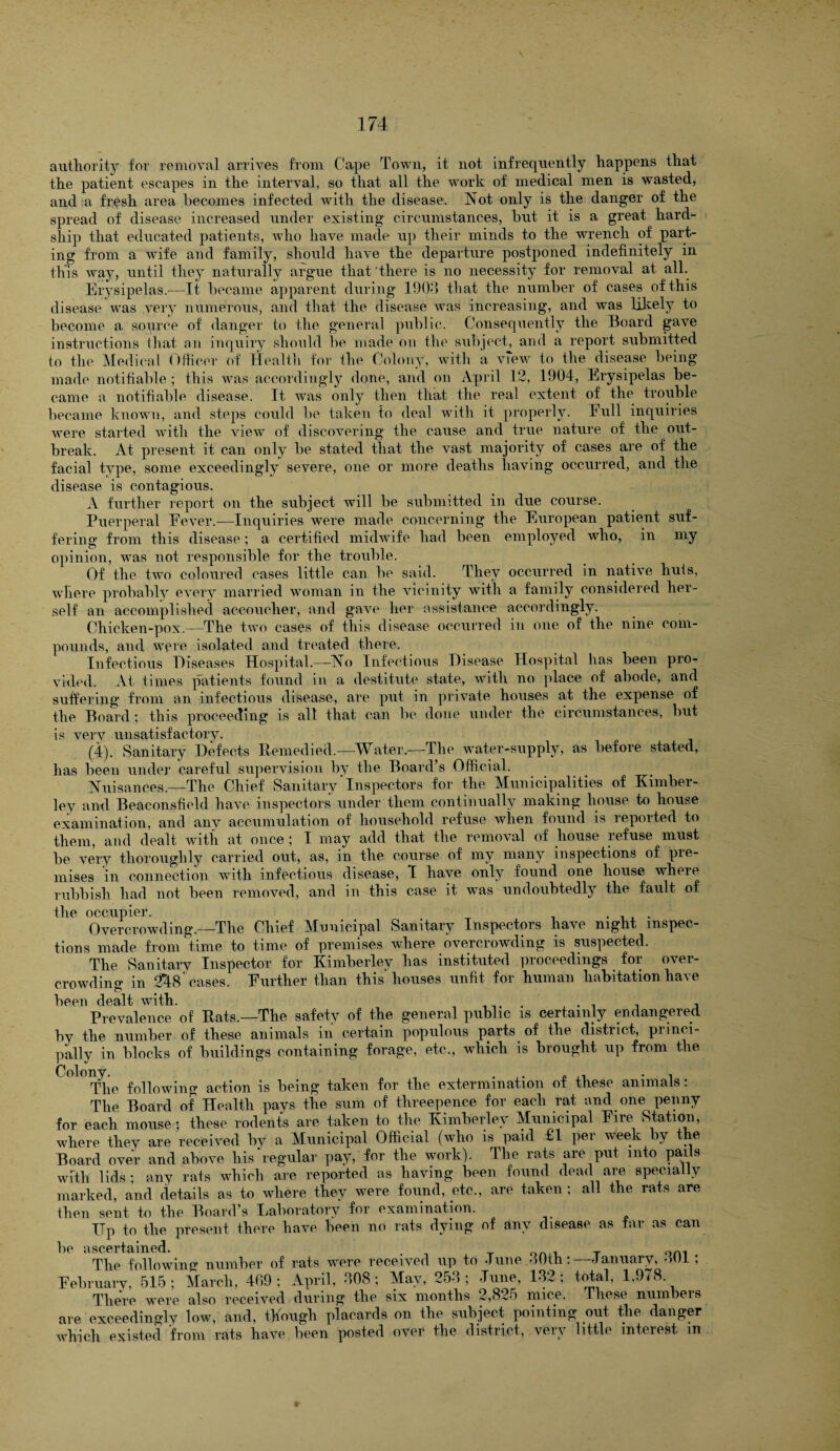 authority for removal arrives from Cape Town, it not infrequently happens that the patient escapes in the interval, so that all the work of medical men is wasted, and a fresh area becomes infected with the disease. Not only is the danger of the spread of disease increased under existing circumstances, hut it is a great hard¬ ship that educated patients, who have made up their minds to the wrench of part¬ ing from a wife and family, should have the departure postponed indefinitely in this way, until they naturally argue that there is no necessity for removal at all. Erysipelas.—It became apparent during 1903 that the number of cases of this disease was very numerous, and that the disease uTas increasing, and was likely to become a source of danger to the general public. Consequently the Board gave instructions that an inquiry should be made on the subject, and a report submitted to the Medical Officer of Health for the Colony, with a view to the disease being made notifiable; this was accordingly done, and on April 12, 1904, Erysipelas be¬ came a notifiable disease. It was only then that the real extent of the trouble became known, and steps could be taken to deal with it properly. Eull inquiries were started with the view of discovering the cause and true nature of the out¬ break. At present it can only be stated that the vast majority of cases are of the facial type, some exceedingly severe, one or more deaths having occurred, and the disease is contagious. A further report on the subject will be submitted in due course. Puerperal Eever.—Inquiries were made concerning the European patient suf¬ fering from this disease; a certified midwife had been employed who, in my opinion, was not responsible for the trouble. Of the two coloured cases little can be said. They occurred in native huts, where probably every married woman in the vicinity with a family considered her¬ self an accomplished accoucher, and gave her assistance accordingly. Chicken-pox.—The two cases of this disease occurred in one of the nine com¬ pounds, and were isolated and treated there. Infectious Diseases Hospital.—No Infectious Disease Hospital has been pro¬ vided. At times patients found in a destitute state, with no place of abode, and suffering from an infectious disease, are put in private houses at the expense of the Board; this proceeding is alt that can be done under the circumstances, but is very unsatisfactory. (4). Sanitary Defects Remedied.—-Water.—The water-supply, as before stated, has been under careful supervision bv the Board’s Official. Nuisances.—The Chief Sanitary'Inspectors for the Municipalities of Kimber¬ ley and Beaconsfiehl have inspectors under them continually making house to house examination, and anv accumulation of household refuse when found is reported to them, and dealt with at once; I may add that the removal of house refuse must be very thoroughly carried out, as, in the course of my many inspections of pre¬ mises in connection with infectious disease, 1 have only found one house where rubbish had not been removed, and in this case it was undoubtedly the fault of the occupier. Overcrowding.—The Chief ^Municipal Sanitary Inspectors have night inspec¬ tions made from time to time of premises where overcrowding is suspected. The Sanitary Inspector for Kimberley has instituted proceedings for over¬ crowding in 248 cases. Further than this houses unfit for human habitation have been dealt with. . . , , Prevalence of Rats.—The safety of the general public is certainly endangered by the number of these animals in certain populous parts of the district, princi¬ pally in blocks of buildings containing forage, etc., which is brought up from the The following action is being taken for the extermination of these animals: The Board of Health pays the sum of threepence for each rat and one penny for each mouse $ these rodents are taken to the Kimberley Municipal Fire Station, where they are received by a Municipal Official (who is paid £1 per week by the Board over and above his regular pay, for the work). The rats are put into pails with lids; any rats which are reported as having been found dead are specially marked, and details as to where they were found, etc., are taken ; all the rats are then sent to the Board’s ^Laboratory for examination. _ TTp to the present there have been no rats dying of any disease as far as can lip <isc6rtciiiiGcl The following number of rats were received up to -Tune 30th:—January, 301; February, 515; March, 469; April, 308; May, 253; June, 132; total, 1,978 There were also received during the six months 2,825 mice. These numbers are exceedingly low, and, though placards on the subject pointing out the danger which existed from rats have been posted over the district, very little interest m
