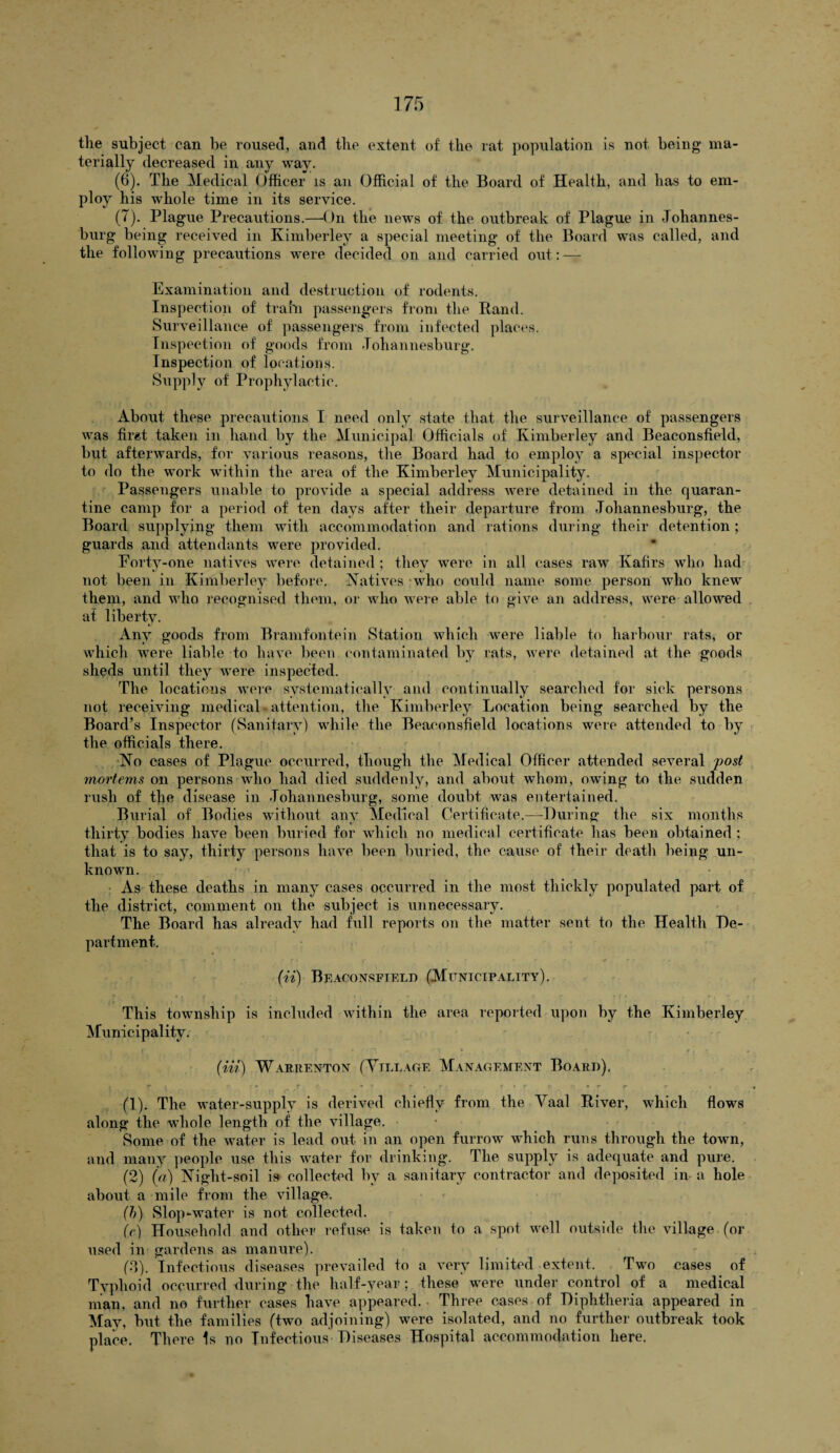 the subject can be roused, and the extent of the rat population is not being ma¬ terially decreased in any way. (6) . The Medical Officer is an Official of the Board of Health, and has to em¬ ploy his whole time in its service. (7) . Plague Precautions.—On the news of the outbreak of Plague in Johannes¬ burg being received in Kimberley a special meeting of the Board was called, and the following precautions were decided on and carried out: — Examination and destruction of rodents. Inspection of train passengers from the Rand. Surveillance of passengers from infected places. Inspection of goods from Johannesburg. Inspection of locations. Supply of Prophylactic. About these precautions I need only state that the surveillance of passengers was first taken in hand by the Municipal Officials of Kimberley and Beaconsfield, but afterwards, for various reasons, the Board had to employ a special inspector to do the work within the area of the Kimberley Municipality. Passengers unable to provide a special address were detained in the quaran¬ tine camp for a period of ten days after their departure from Johannesburg, the Board supplying them with accommodation and rations during their detention ; guards and attendants were provided. Forty-one natives were detained ; they were in all cases raw Kafirs who had not been in Kimberley before. Natives who could name some person who knew them, and who recognised them, or who were able to give an address, were allowed at liberty. Any goods from Bramfontein Station which were liable to harbour rats, or which were liable to have been contaminated by rats, were detained at the goods sheds until they were inspected. The locations were systematically and continually searched for sick persons not receiving medical - attention, the Kimberley Location being searched by the Board’s Inspector (Sanitary) while the Beaconsfield locations were attended to by the officials there. No cases of Plague occurred, though the Medical Officer attended several post mortems on persons who had died suddenly, and about whom, owing to the sudden rush of tire disease in Johannesburg, some doubt was entertained. Burial of Bodies without any Medical Certificate.—During the six months thirty bodies have been buried for which no medical certificate has been obtained ; that is to say, thirty persons have been buried, the cause of their death being un¬ known. As these deaths in many cases occurred in the most thickly populated part of the district, comment on the subject is unnecessary. The Board has already had full reports on the matter sent to the Health De¬ partment. (ii) Beaconsfield (Municipality). This township is included within the area reported upon by the Kimberley Municipality. (Hi) Warrenton (Tillage Management Board). t f I , * • _r c- . * r r • r; f■ _ * r f> f- • r * * * (1) . The water-supply is derived chiefly from the Yaal River, which flows along the wdiole length of the village. Some of the water is lead out in an open furrow which runs through the town, and many people use this water for drinking. The supply is adequate and pure. (2) (a) Night-soil is collected by a sanitary contractor and deposited in a hole about a mile from the village. (h) Slop-water is not collected. (V) Household and other refuse is taken to a spot well outside the village (or used in gardens as manure). (d). Infectious diseases prevailed to a very limited extent. Two cases of Typhoid occurred during the half-year; these were under control of a medical man, and no further cases have appeared. Three cases of Diphtheria appeared in May, but the families (two adjoining) were isolated, and no further outbreak took place. There Is no Infectious Diseases Hospital accommodation here.