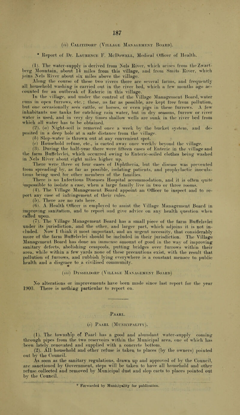 («) Calitzdorf (Village Management Board). * Report of Dr. Laurence F. McDowell, Medical Officer of Health. (1) . The water-supply is derived from Nels River, which arises from the Zwart- berg Mountain, about 14 miles from this village, and from Smits River, which joins IN’els River about six miles above the village. Along the course of these two rivers there are several farms, and frequently all household washing is carried out in the river bed, which a few months ago ac¬ counted for an outbreak of Enteric in this village. In the village, and under the control of the Village Management Board, water runs in open furrows, etc. ; these, as far as possible, are kept free from pollution, but one occasionally sees cattle, or horses, or even pigs in these furrows. A few inhabitants use tanks for catching rain water, but in dry seasons, furrow or river water is used, and in very dry times shallow wells are sunk in the river bed from which all water has to be obtained. (2) . (a) Night-soil is removed once a week by the bucket system, and de¬ posited in a deep hole at a safe distance from the village. (b) Slop-water is thrown out at any convenient spot. (c) Household refuse, etc., is carted away once weekly beyond the village. (3) . During the half-year there were fifteen cases of Enteric in the village and I he farm Buifelsvlei, which occurred owing to Enteric-soiled clothes being washed in Nels River about eight miles higher up. There were three or four cases of Diphtheria, but the disease was prevented from spreading by, as far as possible, isolating patients, and prophylactic inocula¬ tions being used for other members of the families. There is no Infectious Diseases Hospital accommodation, and it is often quite impossible to isolate a case, when a large family live in two or three rooms. (4) . The Village Management Board appoint an Officer to inspect and to re¬ port any case of infringement of their rules. (5) . There are no rats here. (6) . A Health Officer is employed to assist the Village Management Board m improving sanitation, and to report and give advice on an}' health question when caned upon. (7) . The Village Management Board has a small piece of the farm Buifelsvlei under its jurisdiction, and the other, and larger part, which adjoins it is not in¬ cluded. Now I think it most important, and an urgent necessity, that considerably more of the farm Buifelsvlei should be included in their jurisdiction. The Village Management Board has done an immense amount of good in the way of improving sanitary defects, abolishing cesspools, putting bridges over furrows within their area, while within a few yards none of these precautions exist, with the result that pollution of furrows, and rubbish lying everywhere is a constant menace to public health and a disgrace to a civilised community. • ' {■Hi) Dysseldorp (Village Management Board) No alterations or improvements have been made since last report for the year 1903. There is nothing particular to report on. Paarl. (i) Paarl (Municipality). (1) . The township of Paarl has a good and abundant water-supply coming through pipes from the two reservoirs within the Municipal area, one of which has been lately renovated and supplied with a concrete bottom. (2) . All household and other refuse is taken to places (by the owners) pointed, out by the Council. As soon as the sanitary regulations, drawn up and approved of by the Council, are sanctioned by Government, steps will be taken to have all household and other refuse collected and removed by Municipal dust and slop carts to places pointed out by the Council.