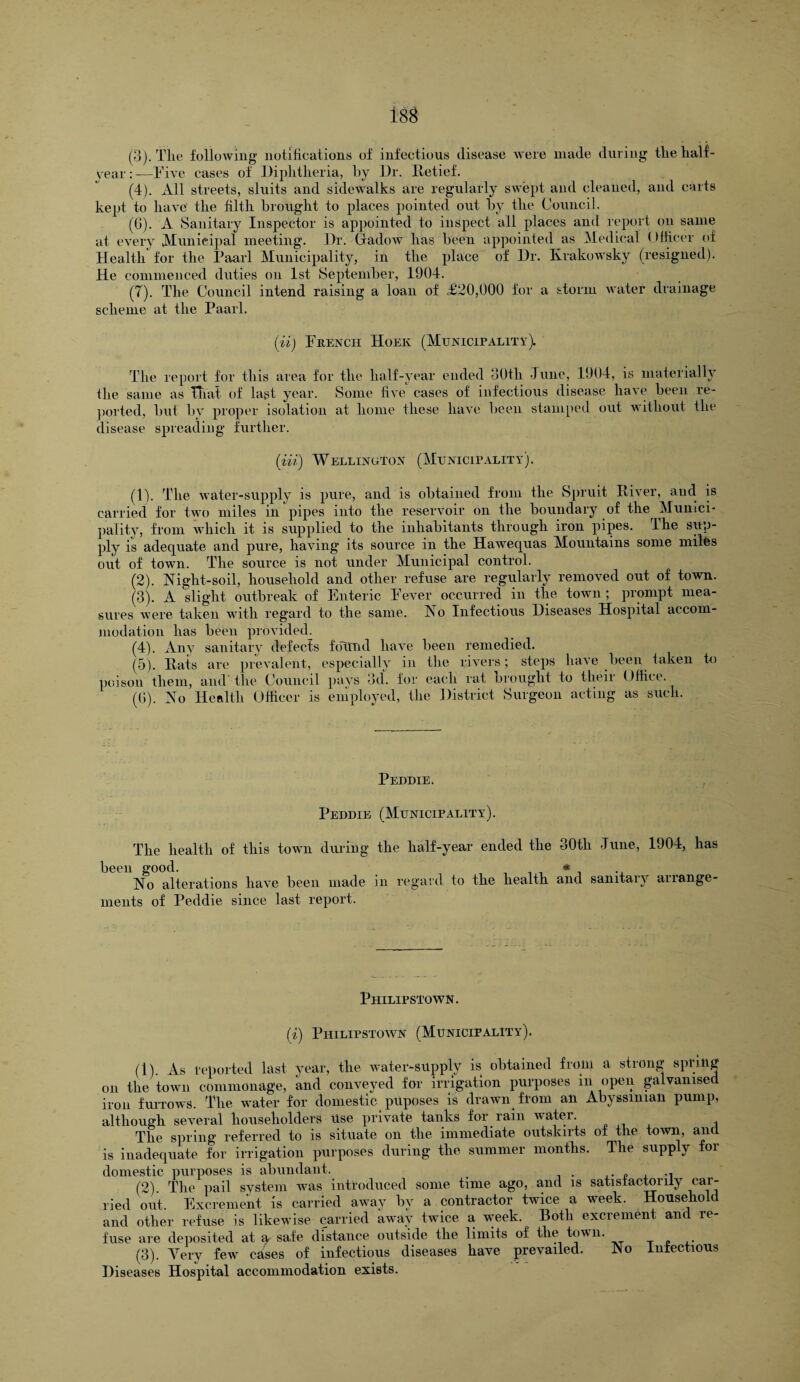 (3) . The following notifications of infectious disease were made during the lialf- vear:— Five cases of Diphtheria, by Dr. Retief. (4) . All streets, shuts and sidewalks are regularly swept and cleaned, and carts kept to have the filth brought to places pointed out by the Council. (6) . A Sanitary Inspector is appointed to inspect all places and report on same at every Municipal meeting. Dr. Gadow lias been appointed as Medical Officer of Health for the Paarl Municipality, in the place of Dr. Ivrakowsky (resigned). He commenced duties on 1st September, 19U4. (7) . The Council intend raising a loan of £20,000 for a storm water drainage scheme at the Paarl. (ii) French Hoek (Municipality). The report for this area for the half-year ended 30th June, 1904, is materially the same as That of last year. Some five cases of infectious disease have been re¬ ported, but by proper isolation at home these have been stamped out without the disease spreading further. (in) Wellington (Municipality). (1) . The water-supply is pure, and is obtained from the Spruit River, and is carried for two miles in pipes into the reservoir on the boundary of the Munici¬ pality, from which it is supplied to the inhabitants through iron pipes. The sup¬ ply is adequate and pure, having its source in the Hawequas Mountains some miles out of town. The source is not under Municipal control. (2) . Night-soil, household and other refuse are regularly removed out of town. (3) . A slight outbreak of Enteric Fever occurred in the town ; prompt mea¬ sures were taken with regard to the same. No Infectious Diseases Hospital accom¬ modation has been provided. (4) . Any sanitary defects foTtnd have been remedied. (5) . Rats are prevalent, especially in the rivers; steps have been taken to poison them, and' the Council pays 3d. for each rat brought to their Office. (G). No Health Officer is employed, the District Surgeon acting as such. Peddie. Peddie (Municipality). The health of this town druing the half-year ended the 30tli June, 1904, has been good. _ _ * 1 ., No alterations have been made in regard to the health and sanitary arrange¬ ments of Peddie since last report. Philipstown. (i) Philipstown (Municipality). (1) . As reported last year, the water-supply is obtained from a strong spring on the town commonage, and conveyed for irrigation purposes m open galvanised iron furrows. The water for domestic pUposes is drawn from an Abyssinian pump, although several householders Use private tanks for ram water. 1 The spring referred to is situate on the immediate outskirts of the town, and is inadequate for irrigation purposes during the summer months. The supply for domestic purposes is abundant. (2) . The pail system was introduced some time ago, and is satisfactorily car¬ ried out. Excrement is carried away by a contractor twice a week. Household and other refuse is likewise carried away twice a week. Both excrement and re¬ fuse are deposited at a safe distance outside the limits of the town. (3) . Very few cases of infectious diseases have prevailed. No infectious Diseases Hospital accommodation exists.
