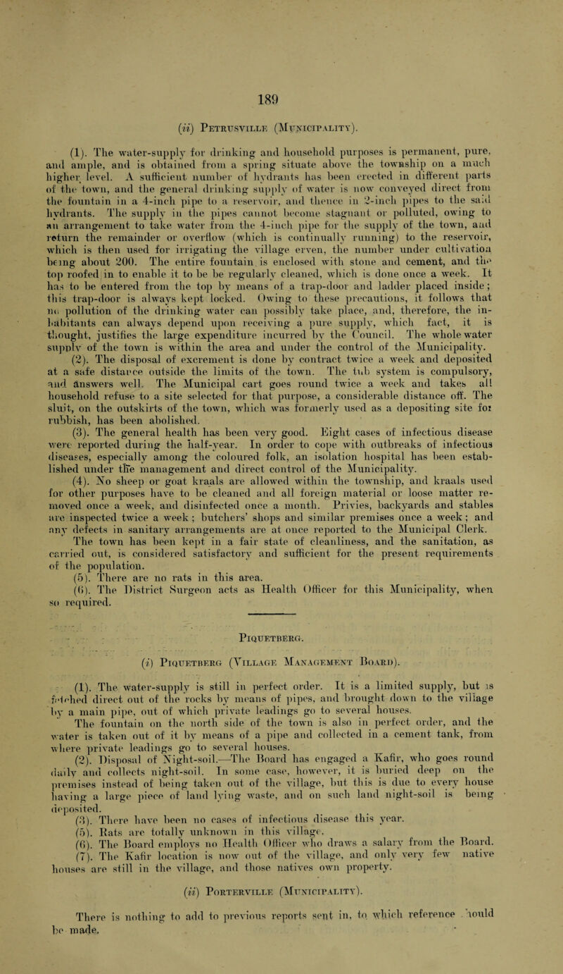 (ii) Petrusville (Municipality). (1) . The water-supply for drinking and household purposes is permanent, pure, and ample, and is obtained from a spring situate above the township on a much higher level. A sufficient number of hydrants has been erected in different parts of the town, and the general drinking supply of water is now conveyed direct from the fountain in a 4-inch pipe to a reservoir, and thence in 2-incli pipes to the sa;u hydrants. The supply in the pipes cannot become stagnant or polluted, owing to an arrangement to take water from the 4-inch pipe for the supply of the town, and return the remainder or overflow (which is continually running) to the reservoir, which is then used for irrigating the village erven, the number under cultivation being about 200. The entire fountain is enclosed with stone and cement, and the top roofed in to enable it to be be regularly cleaned, which is done once a week. It has to be entered from the top by means of a trap-door and ladder placed inside; this trap-door is always kept locked. Owing to these precautions, it follows that no pollution of the drinking water can possibly take place, and, therefore, the in¬ habitants can always depend upon receiving a pure supply, which fact, it is thought, justifies the large expenditure incurred by the Council. The whole water supply of the town is within the area and under the control of the Municipality. (2) . The disposal of excrement is done by contract twice a week and deposited at a safe distance outside the limits of the town. The tub system is compulsory, and answers well. The Municipal cart goes round twice a week and takes all household refuse to a site selected for that purpose, a considerable distance off. The sluit, on the outskirts of the town, which was formerly used as a depositing site foi rubbish, has been abolished. (3) . The general health has been very good. Eight cases of infectious disease were reported during the half-year. In order to cope with outbreaks of infectious diseases, especially among the coloured folk, an isolation hospital has been estab¬ lished under tlie management and direct control of the Municipality. (4) . No sheep or goat kraals are allowed within the township, and kraals used for other purposes have to be cleaned and all foreign material or loose matter re¬ moved once a week, and disinfected once a month. Privies, backyards and stables are inspected twice a week ; butchers’ shops and similar premises once a week; and any defects in sanitary arrangements are at once reported to the Municipal Clerk. The town has been kept in a fair state of cleanliness, and the sanitation, as carried out, is considered satisfactory and sufficient for the present requirements of the population. (5) . There are no rats in this area. (6) . The District Surgeon acts as Health Officer for this Municipality, when so required. PlQUETBERG. (i) PlQUETBERG (VILLAGE MANAGEMENT BoARI)). (1) . The water-supply is still in perfect order. It is a limited supply, but is fetched direct out of the rocks by means of pipes, and brought down to the village by a main pipe, out of which private leadings go to several houses. The fountain on the north side of the town is also in perfect order, and the water is taken out of it by means of a pipe and collected in a cement tank, from where private leadings go to several houses. (2) . Disposal of Night-soil.—The Board has engaged a Kafir, who goes round daily and collects night-soil. In some case, however, it is buried deep on the premises instead of being taken out of the village, but this is due to every house having a large piece of land hung waste, and on such land night-soil is being deposited. (3) . There have been no cases of infectious disease this year. (5) . Eats are totally unknown in this village. (6) . The Board employs no Health Officer who draws a salary from the Board. (7) . The Kafir location is now out of the village, and only very few native houses are still in the village, and those natives own property. (ii) Porterville (Municipality). There is nothing to add to previous reports sent in, to ydiich reference lould be made,