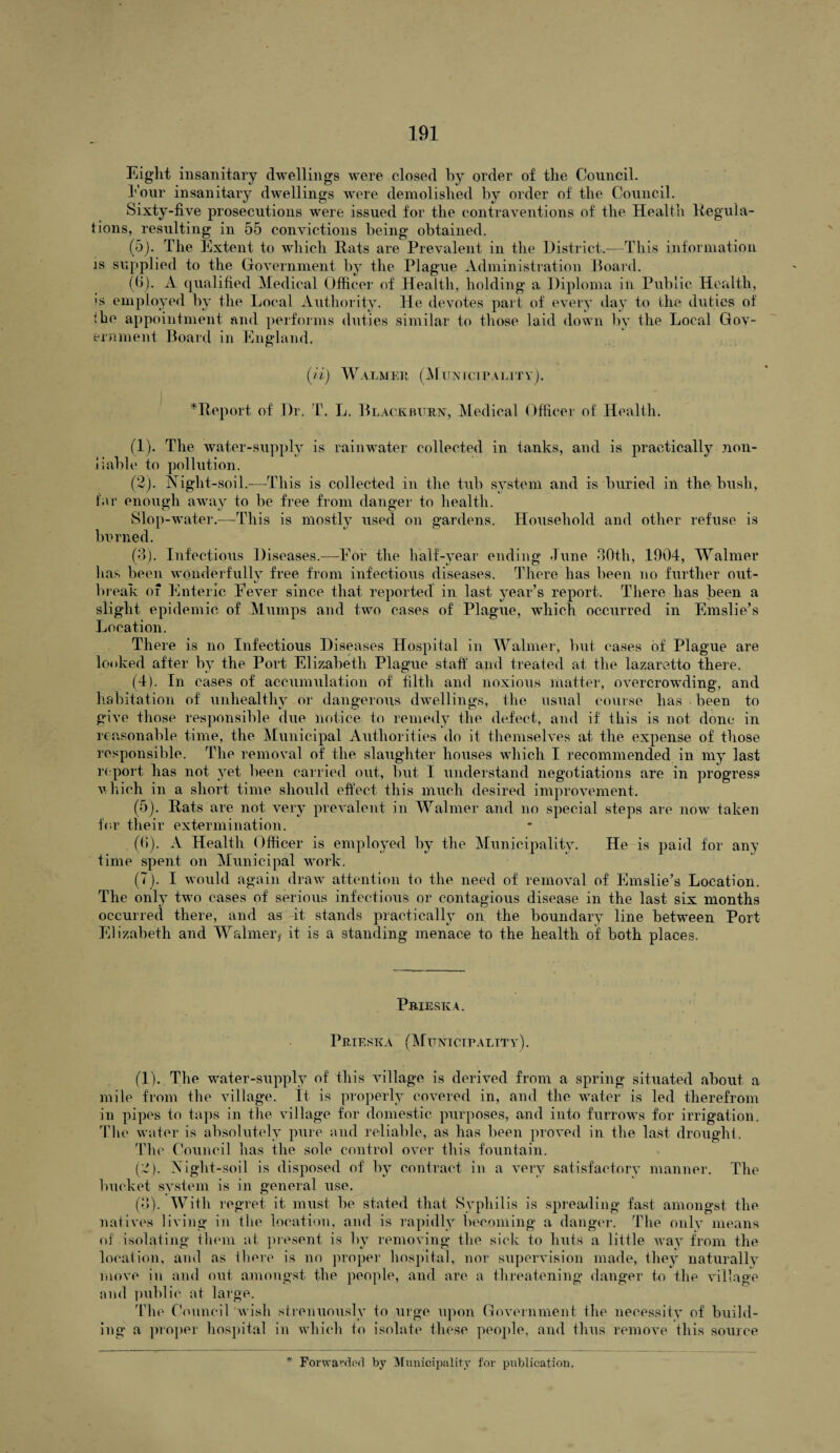 Eight insanitary dwellings were closed by order of the Council. hour insanitary dwellings were demolished by order of the Council. Sixty-five prosecutions were issued for the contraventions of the Health Regula¬ tions, resulting in 55 convictions being obtained. (5) . The Extent to which Rats are Prevalent in the District.—This information is supplied to the Government by the Plague Administration Board. (6) . A qualified Medical Officer of Health, holding a Diploma in Public Health, is employed by the Local Authority. He devotes part of every day to the duties of !ho appointment and performs duties similar to those laid down by the Local Gov¬ ernment Board in England. (ii) Walmer (Municipality). ^Report of Dr. T. L. Blackburn, Medical Officer of Health. (1) . The water-supply is rainwater collected in tanks, and is practically non- iiable to pollution. (2) . Night-soil.—This is collected in the tub system and is buried in the bush, far enough away to be free from danger to health. Slop-water.—This is mostly used on gardens. Household and other refuse is burned. (3) . Infectious Diseases.—Eor the half-year ending June 30th, 1904, Walmer lias been wonderfully free from infectious diseases. There has been no further out¬ break of Enteric Fever since that reported in last year’s report. There has been a slight epidemic of Mumps and two cases of Plague, which occurred in Emslie’s Location. There is no Infectious Diseases Hospital in Walmer, but cases of Plague are looked after by the Port Elizabeth Plague staff and treated at the lazaretto there. (4) . In cases of accumulation of filth and noxious matter, overcrowding, and habitation of unhealthy or dangerous dwellings, the usual course lias been to give those responsible due notice to remedy the defect, and if this is not done in reasonable time, the Municipal Authorities do it themselves at the expense of those responsible. The removal of the slaughter houses which I recommended in my last report has not yet been carried out, but I understand negotiations are in progress which in a short time should effect this much desired improvement. (5) . Rats are not very prevalent in Walmer and no special steps are now taken for their extermination. (6) . A Health Officer is employed by the Municipality. He is paid for any time spent on Municipal wrork. (7) . I would again draw attention to the need of removal of Emslie’s Location. The only twm cases of serious infectious or contagious disease in the last six months occurred there, and as it stands practically on the boundary line between Port Elizabeth and Walmer} it is a standing menace to the health of both places. Prieska. Prteska (Municipality). (1) . The water-supply of this village is derived from a spring situated about a mile from the village. It is properly covered in, and the water is led therefrom in pipes to taps in the village for domestic purposes, and into furrows for irrigation. The water is absolutely pure and reliable, as has been proved in the last drought. The. Council has the sole control over this fountain. (2) . Night-soil is disposed of by contract in a very satisfactory manner. The bucket system is in general use. (3) . With regret it must be stated that Syphilis is spreading fast amongst the natives living in the location, and is rapidly becoming a danger. The only means of isolating them at present is by removing the sick to huts a little wray from the location, and as there is no proper hospital, nor supervision made, they naturallv move in and out amongst the people, and are a threatening danger to the village and public at large. The Council wish strenuously to urge upon Government the necessity of build¬ ing a proper hospital in which to isolate these people, and thus remove this source