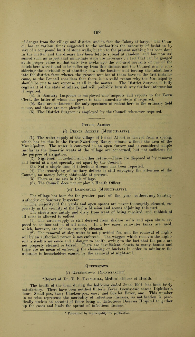 of danger from the village and district, and in fact the Colony at large. The Coun¬ cil has at various times suggested to the authorities the necessity of isolation by way of a compound built of stone walls, but up to the present nothing has been done in the matter and the disease has been left to spread at random, and has now as¬ sumed such an aspect that immediate steps are necessary; a fact that can be gauged at its proper value is, that only two weeks ago the coloured servants of one of the hotels here were found to be suffering from this disease, and the Council is now con¬ sidering the advisability of shutting down the location and forcing the inhabitants into the district from whence the greater number of them have in the first instance come, as the Council considers that there is no valid reason why the Municipal1 ky should be put to any expense at all in the matter. The District Surgeon is fully cognizant of the state of affairs, and will probably furnish any further information if required. (4) . A Sanitary Inspector is employed who inspects and reports to the Town Clerk, the latter of whom has power to take immediate steps if required. (5) . Mats are unknown ; the only specimen of rodent here is the ordinary field mouse, and these are not plentiful. ((1). The District Surgeon is employed by the Council whenever required. Prince Albert. (i) Prince Albert (Municipality). (1) . The water-supply of the village of Prince Albert is derived from a spring, which has its rise in tile Great-Zwartberg Range, situate without the area of the Municipality. The water is conveyed in an open furrow and is considered ample insofar as the domestic wants of the village are concerned, but not. sufficient for the purpose of irrigation. (2) . Night-soil, household and other refuse.—These are disposed of by removal and burial at a spot specially set apart by the Council. (3) . Not a single case of infectious disease has been reported. (4) . The remedying of sanitary defects is still engaging the attention of the Council, no money being obtainable at present. (5) . There are no rats in this village. (6) . The Council does not employ a Health Officer. (iiy Laingsburg (Municipality). The village has been for the greater part of the year without any Saniiarj Authority or Sanitary Inspector. The majority of the yards and open spaces are never• thoroughly cleaned, es¬ pecially in the vicinity of the Berlin Mission and rooms adjoining this part. The streets are untidy and dirty from want of being repaired, and rubbish of all sorts is allowed to collect. (1) . The water-supply is still derived from shallow ivells and open sluits ex¬ posed to contamination of all sorts. In a few cases, rainwater tanks are used, which, however, are seldom properly cleaned. (2) . The removal of slop-water is not provided for, and the removal of night- soil by an authorised person is not enforced. The waggon which removes the night- soil is itself a nuisance and a danger to health, owing to the fact that the pails are not properly cleaned or tarred. There are insufficient closets to many houses and thfre are no mean of enforcing the cleansing of buckets in order to minimise the nuisance to householders caused by the removal of night-soil. Queenstown. (i\ Queenstown (Municipality). * Re port of Dr. T. F. Tannaiiill, Medical Officer of Health. The health of the town during the half-year ended June, 1904, has been fawly satisfactory. There have been notified Enteric Fever, twenty-two cases; Diphtheria four; Small-pox, two ; Chicken-pox, one; and Scarlet Fever, one. This number in no wise represents the morbidity of infectious diseases, as notification is prac¬ tically useless on accodnt of there being no Infectious Diseases Hospital to gather up the cases and limit the spread of infectious disease.