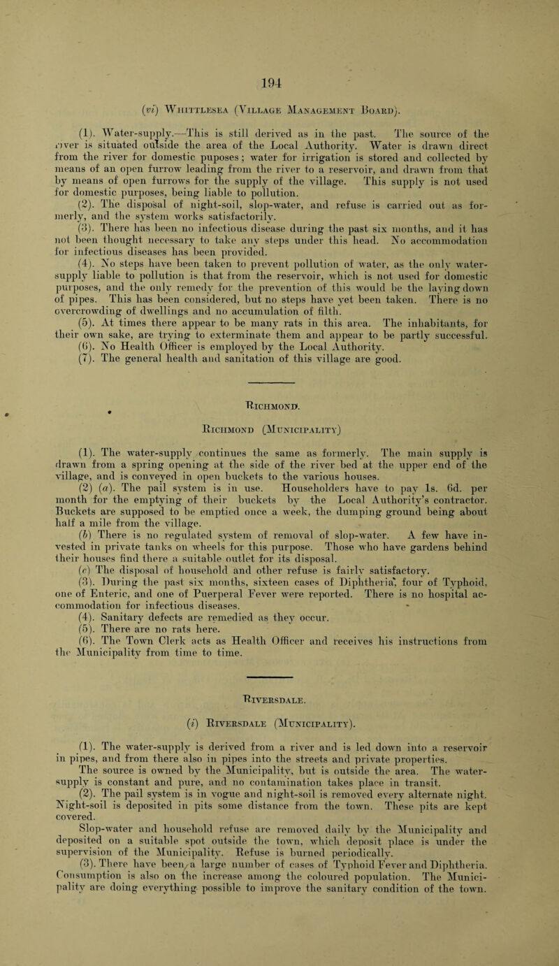 iyi) Whittlesea (Village Management Board). (1) . Water-supply.—This is still derived as in the past. The source of the rjver is situated outside the area of the Local Authority. Water is drawn direct from the river for domestic puposes; water for irrigation is stored and collected by means of an open furrow leading from the river to a reservoir, and drawn from that by means of open furrows for the supply of the village. This supply is not used for domestic purposes, being liable to pollution. (2) . The disposal of night-soil, slop-water, and refuse is carried out as for¬ merly, and the system works satisfactorily. (3) . There has been no infectious disease during the past six months, and it has not been thought necessary to take any steps under this head. No accommodation for infectious diseases has been provided. (4) . No steps have been taken to prevent pollution of water, as the only water- supply liable to pollution is that from the reservoir, which is not used for domestic purposes, and the only remedy for the prevention of this would be the laying down of pipes. This has been considered, but no steps have yet been taken. There is no overcrowding of dwellings and no accumulation of filth. (5) . At times there appear to be many rats in this area. The inhabitants, for their own sake, are trying to exterminate them and appear to be partly successful. (G). No Health Officer is employed by the Local Authority. (7). The general health and sanitation of this village are good. Hiciimond. Richmond (Municipality) (1) . The water-supply continues the same as formerly. The main supply is drawn from a spring opening at the side of the river bed at the upper end of the village, and is conveyed in open buckets to the various houses. (2) (a). The pail system is in use. Householders have to pay Is. 6d. per month for the emptying of their buckets by the Local Authority’s contractor. Buckets are supposed to be emptied once a week, the dumping ground being about half a mile from the village. (b) There is no regulated system of removal of slop-water. A few have in¬ vested in private tanks on wheels for this purpose. Those who have gardens behind their houses find there a suitable outlet for its disposal. (c) The disposal of household and other refuse is fairly satisfactory. (3) . During the past six months, sixteen cases of Diphtheria' four of Typhoid, one of Enteric, and one of Puerperal Eever were reported. There is no hospital ac¬ commodation for infectious diseases. (4) . Sanitary defects are remedied as they occur. (5) . There are no rats here. (6) . The Town Clerk acts as Health Officer and receives his instructions from the Municipality from time to time. PlVERSDALE. (i) Riversdale (Municipality). (1) . The water-supply is derived from a river and is led down into a reservoir in pipes, and from there also in pipes into the streets and private properties. The source is owned by the Municipality, but is outside the area. The water- supply is constant and pure, and no contamination takes place in transit. (2) . The pail system is in vogue and night-soil is removed every alternate night. Night-soil is deposited in pits some distance from the town. These pits are kept covered. Slop-water and household refuse are removed daily by the Municipality and deposited on a suitable spot outside the town, which deposit place is under the supervision of the Municipality. Refuse is burned periodically. (3) . There have been, a large number of cases of Typhoid Eever and Diphtheria, Consumption is also on the increase among the coloured population. The Munici¬ pality are doing everything possible to improve the sanitary condition of the town.