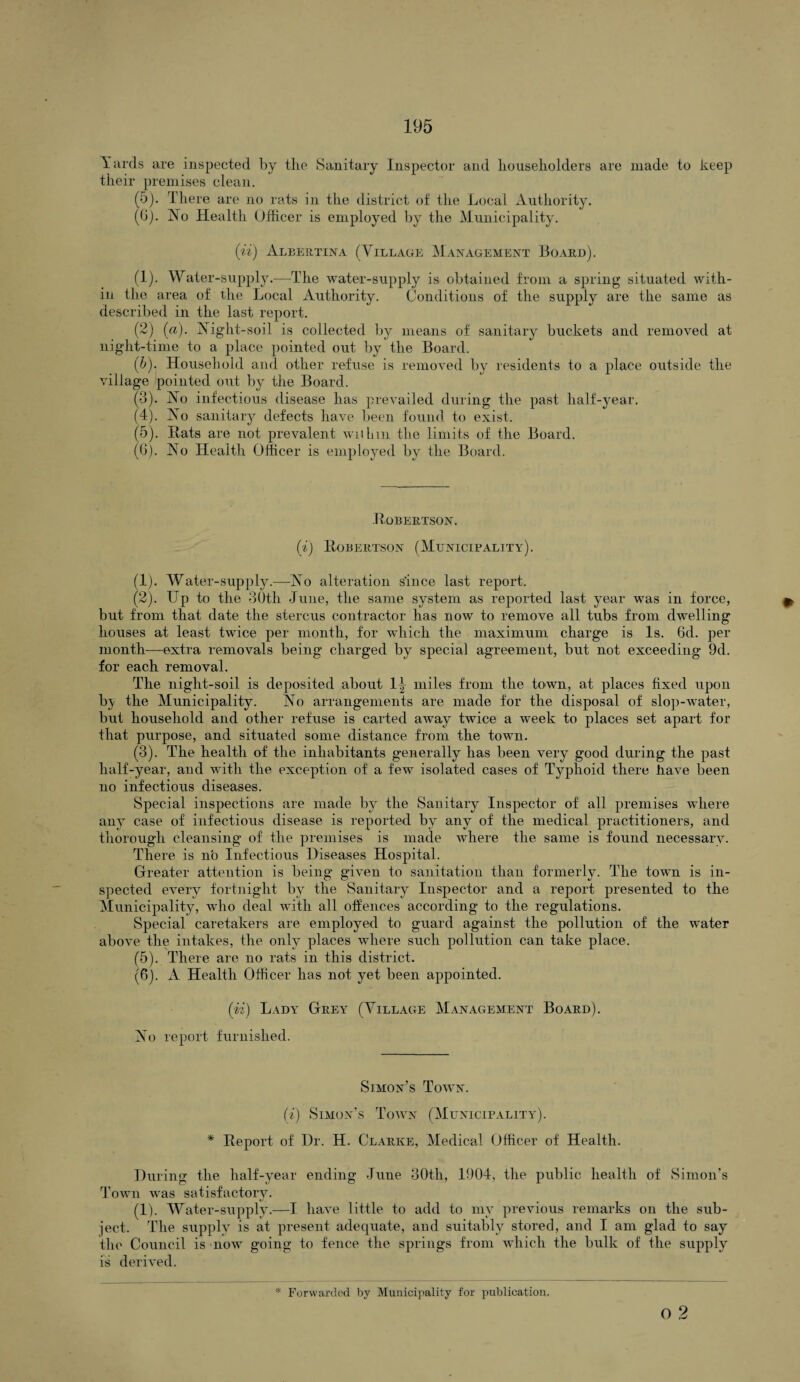 Yards are inspected by the Sanitary Inspector and householders are made to keep their premises clean. (5). There are no rats in the district of the Local Authority. (0). No Health Officer is employed by the Municipality. (ii) Albertina (Village Management Board). (1) . Water-supply.—The water-supply is obtained from a spring situated with¬ in the area of the Local Authority. Conditions of the supply are the same as described in the last report. (2) (a). Night-soil is collected by means of sanitary buckets and removed at night-time to a place pointed out by the Board. (b). Household and other refuse is removed by residents to a place outside the village pointed out by the Board. (3) . No infectious disease has prevailed during the past half-year. (4) . No sanitary defects have been found to exist. (5) . Rats are not prevalent within the limits of the Board. (6) . No Health Officer is employed by the Board. .Robertson. (i) Robertson (Municipality). (1) . Water-supply.—No alteration since last report. (2) . Up to the 30th June, the same system as reported last year was in force, but from that date the stercus contractor has now to remove all tubs from dwelling houses at least twice per month, for which the maximum charge is Is. 6d. per month—extra removals being charged by special agreement, but not exceeding 9d. for each removal. The night-soil is deposited about 1^ miles from the town, at places fixed upon by the Municipality. No arrangements are made for the disposal of slop-water, but household and other refuse is carted away twice a week to places set apart for that purpose, and situated some distance from the town. (3) . The health of the inhabitants generally has been very good during the past half-year, and with the exception of a few isolated cases of Typhoid there have been no infectious diseases. Special inspections are made by the Sanitary Inspector of all premises where any case of infectious disease is reported by any of the medical practitioners, and thorough cleansing of the premises is made where the same is found necessary. There is no Infectious Diseases Hospital. Greater attention is being given to sanitation than formerly. The town is in¬ spected every fortnight by the Sanitary Inspector and a report presented to the Municipality, who deal with all offences according to the regulations. Special caretakers are employed to guard against the pollution of the water above the intakes, the only places where such pollution can take place. (5) . There are no rats in this district. (6) . A Health Officer has not yet been appointed. (ii) Lady Grey (Village Management Board). No report furnished. Simon’s Town. (i) Simon’s Town (Municipality). * Report of Dr. H. Clarke, Medical Officer of Health. During the half-year ending June 30th, 1004, the public health of Simon’s Town was satisfactory. (1). Water-supply.—I have little to add to my previous remarks on the sub¬ ject. The supply is at present adequate, and suitably stored, and I am glad to say the Council is now going to fence the springs from which the bulk of the supply is derived. * Forwarded by Municipality for publication. o 2