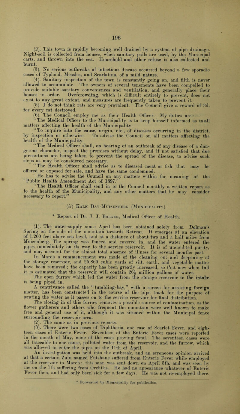 (2) . This town is rapidly becoming well drained by a system of pipe drainage. INight-soil is collected from houses, when sanitary pails are used, by the Municipal carts, and thrown into the sea. Household and other refuse is also collected and burnt. (3) . No serious outbreaks of infectious disease occurred beyond a few sporadic cases of Typhoid, Measles, and Scarlatina, of a mild nature. (4) . Sanitary inspection of the town is constantly going on, and filth is never allowed to accumulate. The owners of several tenements have been compelled to provide suitable sanitary conveniences and ventilation, and generally place their houses in order. Overcrowding, which is difficult entirely to prevent, does not exist to any great extent, and measures are frequently taken to prevent it. (5) . I do not think rats are very prevalent. The Council give a reward of 3d. for every rat destroyed. (6) . The Council employ me as their Health Officer. My duties are: — '■ The Medical Officer to the Municipality is to keep himself informed as to all matters affecting the health of the Municipality. “ To inquire into the cause, origin, etc., of diseases occurring in the district, by inspection or otherwise. To advise the Council on all matters affecting the health of the Municipality. “ The Medical Officer shall, on hearing of an outbreak of any disease of a dan¬ gerous character, inspect the premises without delay, and if not satisfied that due precautions are being taken to prevent the spread of the disease, to advise such steps as may be considered necessary. “ The Health Officer shall advise as to diseased meat or fish that may be offered or exposed for sale, and have the same condemned. He has to advise the Council on any matters within the meaning of the ‘ Public Health Amendment Act of 1897/ “ The Health Officer shall send in to the Council monthly a written report as to the health of the Municipality, and any other matters that he may consider necessary to report.” (ii) Kalk Bay-Muizenberg (Municipality). * Report of Dr. J. J. Bolger, Medical Officer of Health. (1) . The water-supply since April has been obtained solely from Dolman’s Spring on the side of the mountain towards Retreat. It emerges at an elevation of 1,200 feet above sea level, and at a distance of about two and a half miles from Muizenberg. The spring was fenced and covered in, and the water entered the pipes immediately on its way to the service reservoir. It is of undoubted puritv, and may account for the almost total absence of illness for several months past. * In March a commencement was made of the cleaning cut and deepening of the storage reservoir, and 25,860 cubic yards of silt, earth, and vegetable matter have been removed; the capacity has been greatly increased, so that now when full it is estimated that the reservoir will contain 26^ million gallons of water. The open furrow which led the water from the storage reservoir to the intake is being piped in. A contrivance called the “ tumbling-bay,” with a screen for arresting foreign matter, has been constructed in the course of the pipe track for the purpose of aerating the water as it passes on to the service reservoir for final distribution. The closing in of this furrow removes a possible source of contamination, as the flower gatherers and others who frequent the mountain were well known to make free and general use of it, although it was situated within the Municipal fence surrounding the reservoir area. (2) . The same as in previous reports. (3) . There were two cases of Diphtheria, one case of Scarlet Fever, and eigh¬ teen cases of Enteric Fever. Seventeen of the Enteric Fever cases were reported in the month of May, none of the cases proving fatal. The seventeen cases were all traceable to one cause, polluted water from the reservoir, and the furrow, which was allowed to enter the pipes on the 11th of April. An investigation was held into the outbreak, and an erroneous opinion arrived at that a certain Zulu named Futsliane suffered from Enteric Fever while employed at the reservoir in March ; this man was sent down on April 5th, and was seen by me on the 7th suffering from Orchitis. He had no appearance whatever of Enteric Fever then, and had onlv been sick for a few days. He was not re-employed there.