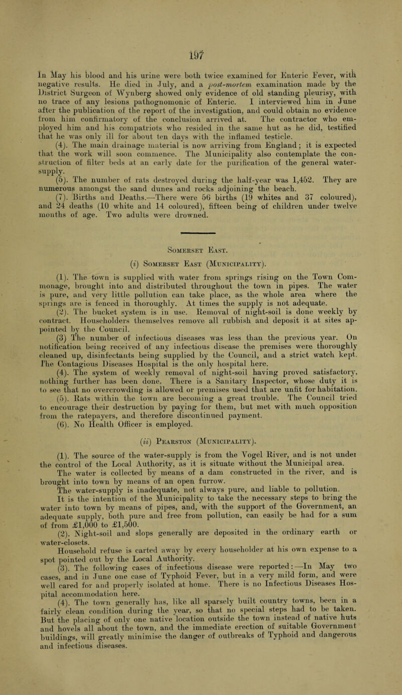 In May his blood and his urine were both twice examined for Enteric Fever, witk negative results. He died in July, and a post-mortem examination made by the District Surgeon of Wynberg showed only evidence of old standing pleurisy, with no trace of any lesions pathognomonic of Enteric. I interviewed him in June after the publication of the report of the investigation, and could obtain no evidence from him confirmatory of the conclusion arrived at. The contractor who em¬ ployed him and his compatriots who resided in the same hut as he did, testified that he was only ill for about ten days with the inflamed testicle. (4) . The main drainage material is now arriving from England ; it is expected that the work will soon commence. The Municipality also contemplate the con¬ struction of filter beds at an early date for the purification of the general water- supply. (5) . The number of rats destroyed during the half-year was 1,452. They are numerous amongst the sand dunes and rocks adjoining the beach. (7). Births and Deaths.—There were 56 births (19 whites and 37 coloured), and 24 deaths (10 white and 14 coloured), fifteen being of children under twelve months of age. Two adults were drowned. Somerset East. (i) Somerset East (Municipality). (1) . The town is supplied with water from springs rising on the Town Com¬ monage, brought into and distributed throughout the town in pipes. The water is pure, and very little pollution can take place, as the whole area where the springs are is fenced in thoroughly. At times the supply is not adequate. (2) . The bucket system is in use. Removal of night-soil is done weekly by contract. Householders themselves remove all rubbish and deposit it at sites ap¬ pointed by the Council. (3) The number of infectious diseases was less than the previous year. On notification being received of any infectious disease the premises were thoroughly cleaned up, disinfectants being supplied by the Council, and a strict watch kept. The Contagious Diseases Hospital is the only hospital here. (4) . The system of weekly removal of night-soil having proved satisfactory, nothing further has been done. There is a Sanitary Inspector, whose duty it is to see that no overcrowding is allowed or premises used that are unfit for habitation. (5) . Hats within the town are becoming a great trouble. The Council tried to encourage tlieir destruction by paying for them, but met with much opposition from the ratepayers, and therefore discontinued payment. (6) . No Health Officer is employed. (ii) Pearston (Municipality). (1) . The source of the water-supply is from the Vogel Hiver, and is not under the control of the Local Authority, as it is situate without the Municipal area. The water is collected by means of a dam constructed in the river, and is brought into town by means of an open furrow. The water-supply is inadequate, not always pure, and liable to pollution. It is the intention of the Municipality to take the necessary steps to bring the water into town by means of pipes, and, with the support of the Government, an adequate supply, both pure and free from pollution, can easily be had for a sum of from £1,000 to £1,500. (2) . Night-soil and slops generally are deposited in the ordinary earth or water-closets. Household refuse is carted away by every householder at his own expense to a spot pointed out by the Local Authority. (3) . The following cases of infectious disease were reported:—-In May two cases, and in June one case of Typhoid Fever, but in a very mild form, and were well cared for and properly isolated at home. There is no Infectious Diseases Hos¬ pital accommodation here. (4) . The town generally has, like all sparsely built country towns, been in a fairly clean condition during the year, so that no special steps had to be taken. But the placing of only one native location outside the town instead of native huts and hovels all about the town, and the immediate erection of suitable Government buildings, will greatly minimise the danger of outbreaks of Typhoid and dangerous and infectious diseases.