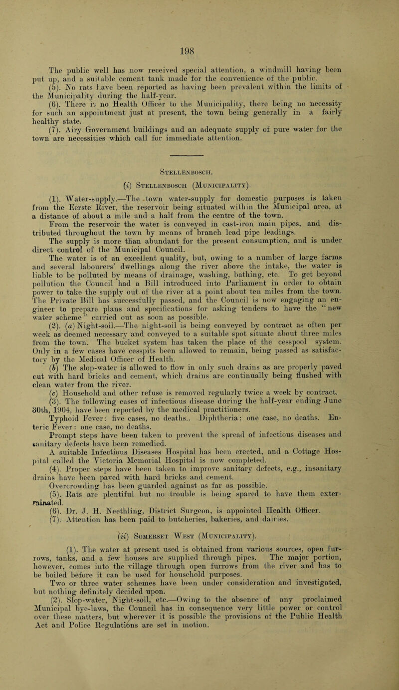 The public well lias now received special attention, a windmill having been put up, and a suitable cement tank made for the convenience of the public. (5) . No rats have been reported as having been prevalent within the limits of the Municipality during the half-year. (6) . There w no Health Officer to the Municipality, there being no necessity for such an appointment just at present, the town being generally in a fairly healthy state. (7) . Airy Government buildings and an adequate supply of pure water for the town are necessities which call for immediate attention. Stellenbosch. (i) Stellenbosch (Municipality). (1) . Water-supply.—The town water-supply for domestic purposes is taken from the Eerste River, the reservoir being situated within the Municipal area, at a distance of about a mile and a half from the centre of the town. From the reservoir the water is conveyed in cast-iron main pipes, and dis¬ tributed throughout the town by means of branch lead pipe leadings. The supply is more than abundant for the present consumption, and is under direct control of the Municipal Council. The water is of an excellent quality, but, owing to a number of large farms and several labourers’ dwellings along the river above the intake, the water is liable to be polluted by means of drainage, washing, bathing, etc. To get beyond pollution the Council had a Bill introduced into Parliament in order to obtain power to take the supply out of the river at a point about ten miles from the town. The Private Bill has successfully passed, and the Council is now engaging an en¬ gineer to prepare plans and specifications for asking tenders to have the “new water scheme ” carried out as soon as possible. (2) . (a) Night-soil.—The night-soil is being conveyed by contract as often per week as deemed necessary and conveyed to a suitable spot situate about three miles from the town. The bucket system has taken the place of the cesspool system. Only in a few cases have cesspits been allowed to remain, being passed as satisfac¬ tory by the Medical Officer of Health. (6) The slop-water is allowed to flow in only such drains as are properly paved cut with hard bricks and cement, which drains are continually being flushed with cdean water from the river. (c) Household and other refuse is removed regularly twice a week by contract. (3) . The following cases of infectious disease during the half-year ending June 30tli, 1904, have been reported by the medical practitioners. Typhoid Fever: five cases, no deaths.. Diphtheria: one case, no deaths. En¬ teric Fever : one case, no deaths. Prompt steps have been taken to prevent the spread of infectious diseases and sanitary defects have been remedied. A suitable Infectious Diseases Hospital has been erected, and a Cottage Hos¬ pital called the Victoria Memorial Hospital is now completed. (4) . Proper steps have been taken to improve sanitary defects, e.g., insanitary drains have been paved with hard bricks and cement. Overcrowding has been guarded against as far as possible. (5) . Rats are plentiful but no trouble is being spared to have them exter¬ minated. (6) . Dr. J. H. Neetliling, District Surgeon, is appointed Health Officer. (7) . Attention has been paid to butcheries, bakeries, and dairies. (ii) Somerset West (Municipality). (1). The water at present used is obtained from various sources, open fur¬ rows, tanks, and a few houses are supplied through pipes. The major portion, however, comes into the village through open furrows from the river and has to be boiled before it can be used for household purposes. Two or three water schemes have been under consideration and investigated, but nothing definitely decided upon. (2). Slop-water, Night-soil, etc.—Owing to the absence of any proclaimed Municipal bye-laws, the Council has in consequence very little power or control over these matters, but wherever it is possible the provisions of the Public Health Act and Police Regulations are set in motion.
