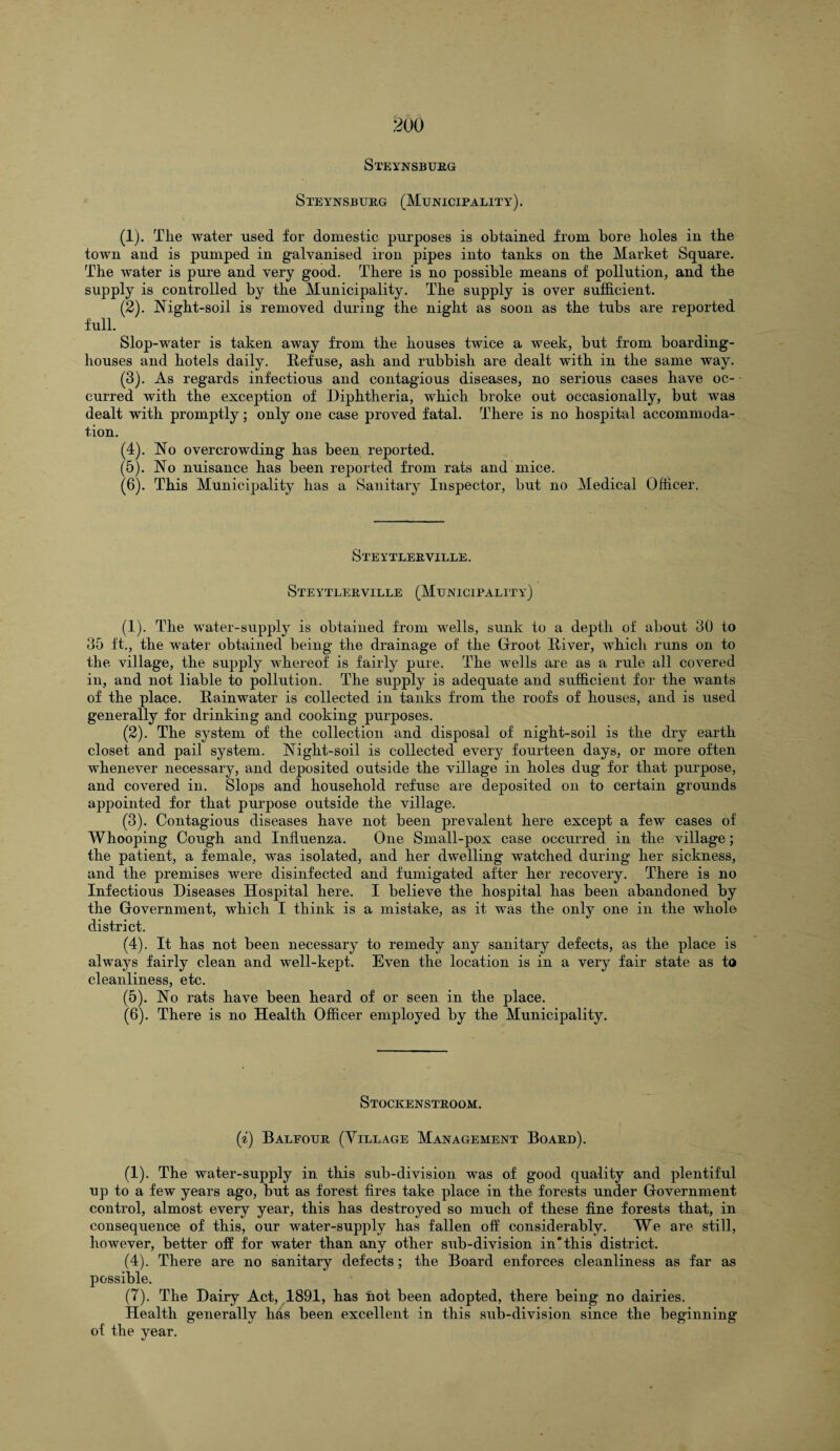 Steynsburg Steynsburg (Municipality). (1) . Tlie water used for domestic purposes is obtained from bore holes in the town and is pumped in galvanised iron pipes into tanks on the Market Square. The water is pure and very good. There is no possible means of pollution, and the supply is controlled by the Municipality. The supply is over sufficient. (2) . Night-soil is removed during the night as soon as the tubs are reported full. Slop-water is taken away from the houses twice a week, but from boarding¬ houses and hotels daily. Refuse, ash and rubbish are dealt with in the same way. (3) . As regards infectious and contagious diseases, no serious cases have oc¬ curred with the exception of Diphtheria, which broke out occasionally, but was dealt with promptly; only one case proved fatal. There is no hospital accommoda¬ tion. (4) . No overcrowding has been reported. (5) . No nuisance has been reported from rats and mice. (6) . This Municipality has a Sanitary Inspector, but no Medical Officer. Steytlerville. Steytlerville (Municipality) (1) . The water-supply is obtained from wells, sunk to a depth of about 30 to 35 ft., the water obtained being the drainage of the Groot River, which runs on to the village, the supply whereof is fairly pure. The wells are as a rule all covered in, and not liable to pollution. The supply is adequate and sufficient for the wants of the place. Rainwater is collected in tanks from the roofs of houses, and is used generally for drinking and cooking purposes. (2) . The system of the collection and disposal of night-soil is the dry earth closet and pail system. Night-soil is collected every fourteen days, or more often whenever necessary, and deposited outside the village in holes dug for that purpose, and covered in. Slops and household refuse are deposited on to certain grounds appointed for that purpose outside the village. (3) . Contagious diseases have not been prevalent here except a few cases of Whooping Cough and Influenza. One Small-pox case occurred in the village; the patient, a female, was isolated, and her dwelling watched during her sickness, and the premises were disinfected and fumigated after her recovery. There is no Infectious Diseases Hospital here. I believe the hospital has been abandoned by the Government, which I think is a mistake, as it was the only one in the whole district. (4) . It has not been necessary to remedy any sanitary defects, as the place is always fairly clean and well-kept. Even the location is in a very fair state as to cleanliness, etc. (5) . No rats have been heard of or seen in the place. (6) . There is no Health Officer employed by the Municipality. Stockenstroom. (i) Balfour (Village Management Board). (1). The water-supply in this sub-division was of good quality and plentiful up to a few years ago, but as forest fires take place in the forests under Government control, almost every year, this has destroyed so much of these fine forests that, in consequence of this, our water-supply has fallen off considerably. We are still, however, better off for water than any other sub-division in* this district. (4). There are no sanitary defects ; the Board enforces cleanliness as far as possible. (7). The Dairy Act, 1891, has hot been adopted, there being no dairies. Health generally has been excellent in this sub-division since the beginning of the year.