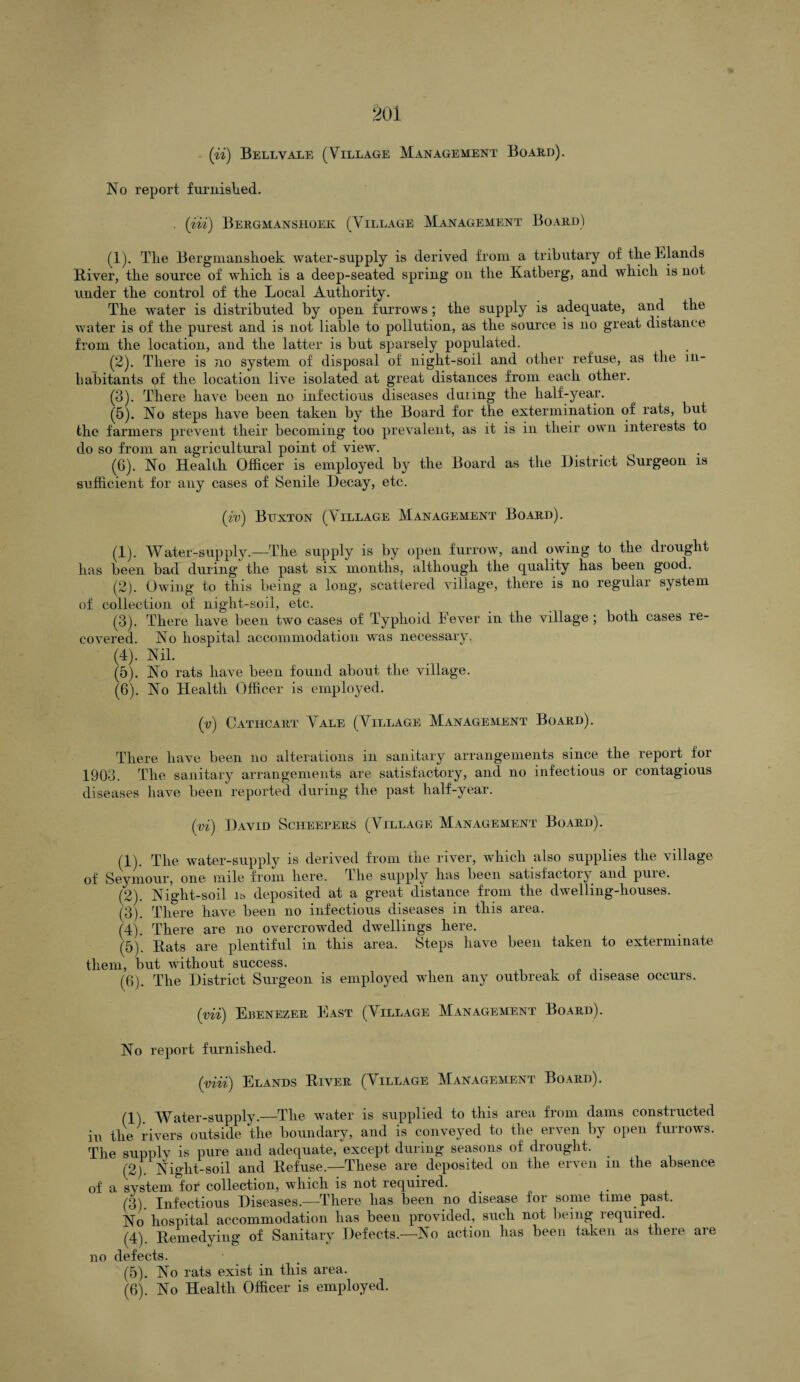 No report furnished. . (in) Bergmanshoek (Village Management Board) (1) . The Bergmanshoek water-supply is derived from a tributary of the Blands River, the source of which is a deep-seated spring on the Katberg, and which is not under the control of the Local Authority. The water is distributed by open furrows ; the supply is adequate, and the water is of the purest and is not liable to pollution, as the source is no great distance from the location, and the latter is but sparsely populated. (2) . There is no system of disposal of night-soil and other refuse, as the in¬ habitants of the location live isolated at great distances from each other. (3) . There have been no infectious diseases duung the half-year. (5) . No steps have been taken by the Board for the extermination of rats, but the farmers prevent their becoming too prevalent, as it is in their own interests to do so from an agricultural point of view. (6) . No Health Officer is employed by the Board as the District Surgeon is sufficient for any cases of Senile Decay, etc. (w) Bitxton (Village Management Board). (1) . Water-supply.—The supply is by open furrow, and owing to the drought has been bad during the past six months, although the quality has been good. (2) . Owing to this being a long, scattered village, there is no regular system of collection of night-soil, etc. (3) . There have been two cases of Typhoid Lever in the village ; both cases re¬ covered. No hospital accommodation was necessary. (4) . Nil. (5) . No rats have been found about the village. (6) . No Health Officer is employed. (v) Cathcart Vale (Village Management Board). There have been no alterations in sanitary arrangements since the report for 1903. The sanitary arrangements are satisfactory, and no infectious or contagious diseases have been reported during the past half-year. (vi) David Scheepers (Village Management Board). (1) . The water-supply is derived from the river, which also supplies the village of Seymour, one mile from here. The supply has been satisfactory and pure. (2) . Night-soil is deposited at a great distance from the dwelling-houses. (3) . There have been no infectious diseases in this area. (4) . There are no overcrowded dwellings here. (5) . Rats are plentiful in this area. Steps have been taken to exterminate them, but without success. (6) . The District Surgeon is employed when any outbreak of disease occurs. (yii) Ebenezer East (Village Management Board). No report furnished. (yiii) Elands River (Village Management Board). (1) Water-supply.—The water is supplied to this area from dams constructed in the rivers outside the boundary, and is conveyed to the erven by open furrows. The supply is pure and adequate, except during seasons of drought. (2) Night-soil and Refuse.—These are deposited on the erven m the absence of a system for collection, which is not required. (3) . Infectious Diseases.—There has been no disease for some time past. No hospital accommodation has been provided, such not being required. (4) . Remedying of Sanitary Defects.—No action has been taken as there are no defects. (5) . No rats exist in this area.