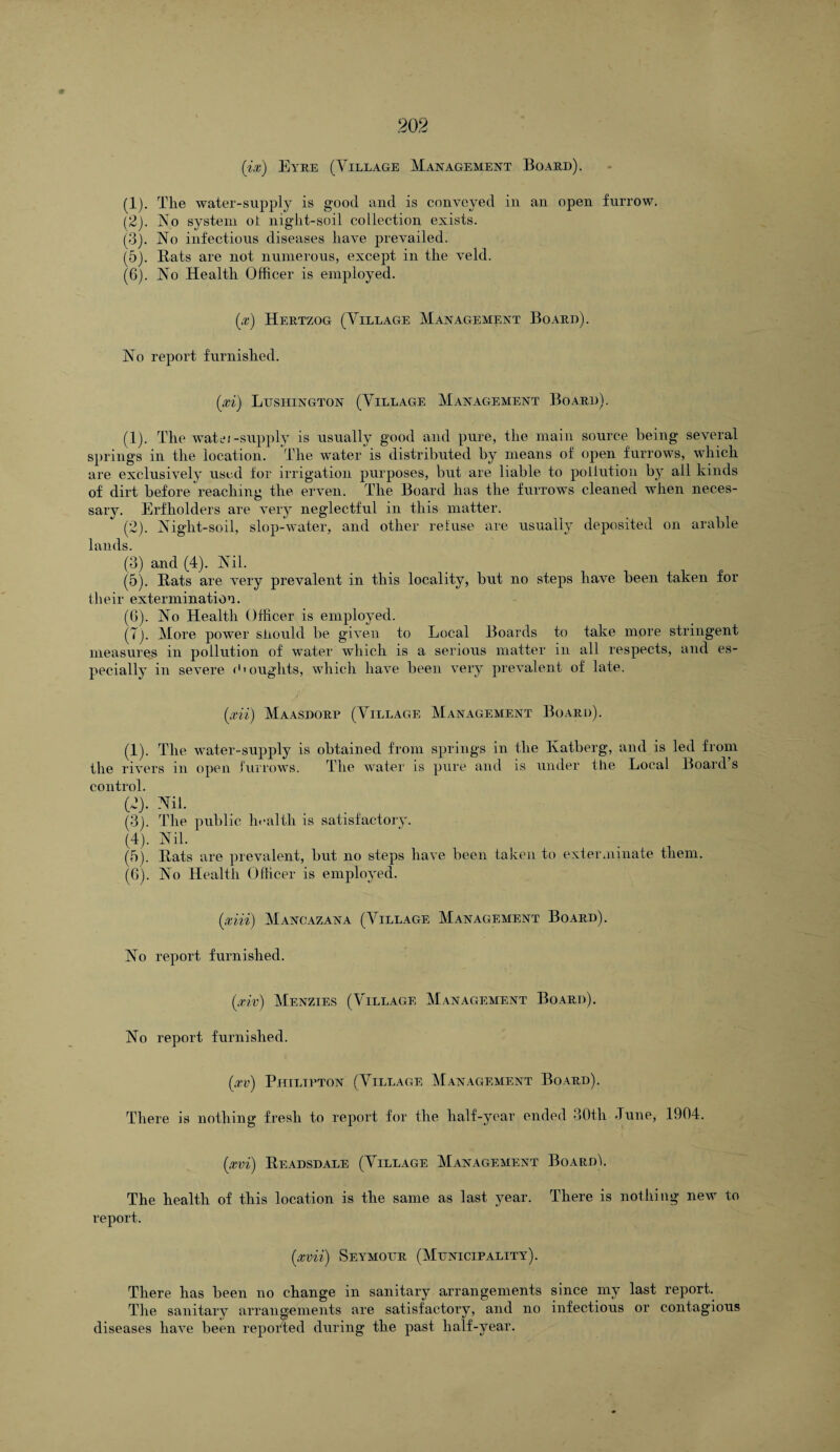 (1) . The water-supply is good and is conveyed in an open furrow. (2) . Vo system oi night-soil collection exists. (3) . No infectious diseases have prevailed. (5) . Bats are not numerous, except in the veld. (6) . No Health Officer is employed. (x) Hertzog (Village Management Board). No report furnished. (xi) Lusiiington (Village Management Board). (1) . The watei-supply is usually good and pure, the main source being several springs in the location. The water is distributed by means of open furrows, which are exclusively used for irrigation purposes, but are liable to pollution by ail kinds of dirt before reaching the erven. The Board has the furrows cleaned when neces¬ sary. Erfholders are very neglectful in this matter. (2) . Night-soil, slop-water, and other retuse are usually deposited on arable lands. (3) and (4). Nil. (5) . Bats are very prevalent in this locality, but no steps have been taken for their extermination. (6) . No Health Officer is employed. (T). More power should be given to Local Boards to take more stringent measures in pollution of water which is a serious matter in all respects, and es¬ pecially in severe (•' oughts, which have been very prevalent of late. (xii) Maasdorp (Village Management Board). (1) . The water-supply is obtained from springs in the Ivatberg, and is led from the rivers m open furrows. The water is pure and is under the Local Board s control. (2) . Nil. (3) . The public health is satisfactory. (4) . Nil. (5) . Bats are prevalent, but no steps have been taken to exterminate them. (6) . No Health Officer is employed. (xiii) Mancazana (Village Management Board). No report furnished. ixiv) Menzies (Village Management Board). No report furnished. (xv) Philtpton (Village Management Board). There is nothing fresh to report for the half-year ended 30tli -Tune, 1904. (xvi) Beadsdale (Village Management Board!. The health of this location is the same as last year. There is nothing new to report. (mi) Seymour (Municipality). There has been no change in sanitary arrangements since my last repork The sanitary arrangements are satisfactoi’y, and no infectious or contagious diseases have been reported during the past half-year.