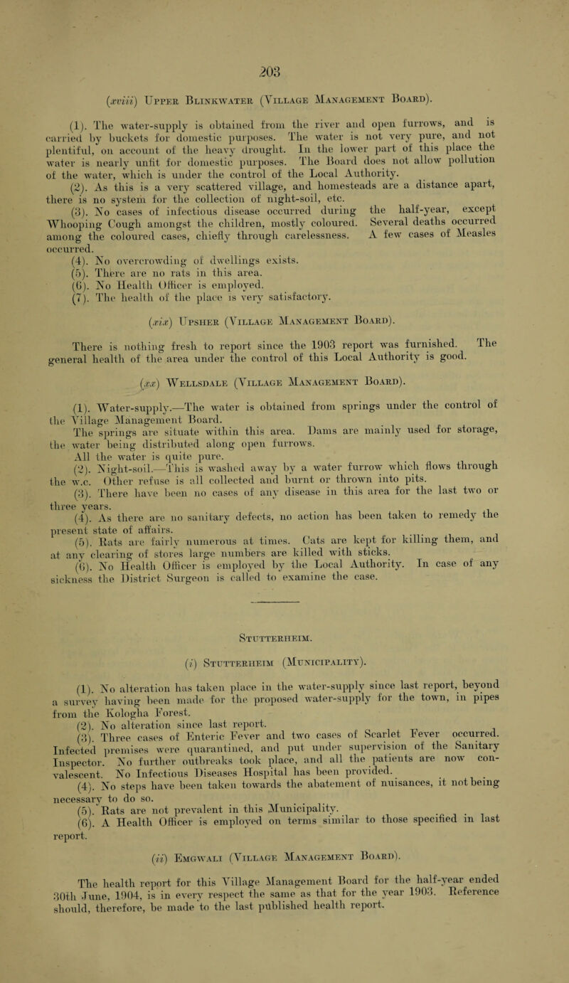 (1) . The water-supply is obtained from the river and open furrows, and is carried by buckets for domestic purposes. The water is not very pure, and not plentiful, on account of the heavy drought. In the lower part of this place the water is nearly unfit for domestic purposes. The Board does not allow pollution of the water, which is under the control of the Local Authority. (2) . As this is a very scattered village, and homesteads are a distance apart, there is no system for the collection of night-soil, etc. (13). No cases of infectious disease occurred during the half-year, except Whooping Cough amongst the children, mostly coloured. Several deaths occurred among the coloured cases, chiefly through carelessness. A few cases of Measles occurred. (4) . No overcrowding of dwellings exists. (5) . There are no rats in this area. (G). No Health Officer is employed. (7). The health of the place is very satisfactory. (xix) Upsher (Village Management Board). There is nothing fresh to report since the 1903 report was furnished. The general health of the area under the control of this Local Authority is good. (xx) Wellsdale (Village Management Board). (1) . Water-supply.—The water is obtained from springs under the control of the Village Management Board. The springs are situate within this area. Dams are mainly used for storage, the water being distributed along open furrows. All the water is quite pure. (2) . Night-soil.—This is washed away by a water furrow which flows through the w.c. Other refuse is all collected and burnt or thrown into pits. (3) . There have been no cases of any disease in this area for the last two or three years. (4) . As there are no sanitary defects, no action has been taken to remedy the present state of affairs. (5) . Bats are fairly numerous at times. Cats are kept for killing them, and at anv clearing of stores large numbers are killed with sticks. (6) . No Health Officer is employed by the Local Authority. In case of any sickness the District Surgeon is called to examine the case. Stutterheim. (i) Stutterheim (Municipality). (1) . No alteration has taken place in the water-supply since last report, beyond a survey having been made for the proposed water-supply for the town, in pipes from the Kologlia Forest. (2) . No alteration since last report. (3) Three cases of Enteric Fever and two cases of Scarlet Fever occurred. Infected premises were quarantined, and put under supervision of the Sanitary Inspector. No further outbreaks took place, and all the patients are now con¬ valescent. No Infectious Diseases Hospital has been provided.. (4) . No steps have been taken towards the abatement of nuisances, it not being necessary to do so. (5) . Bats are not prevalent in this Municipality. (6) . A Health Officer is employed on terms similar to those specified in last report. (ii) Emgwali (Village Management Board). The health report for this Village Management Board for the half-year ended 30th June, 1904, is in every respect the same as that for the year 1903. Beference should, therefore, be made to the last published health report.