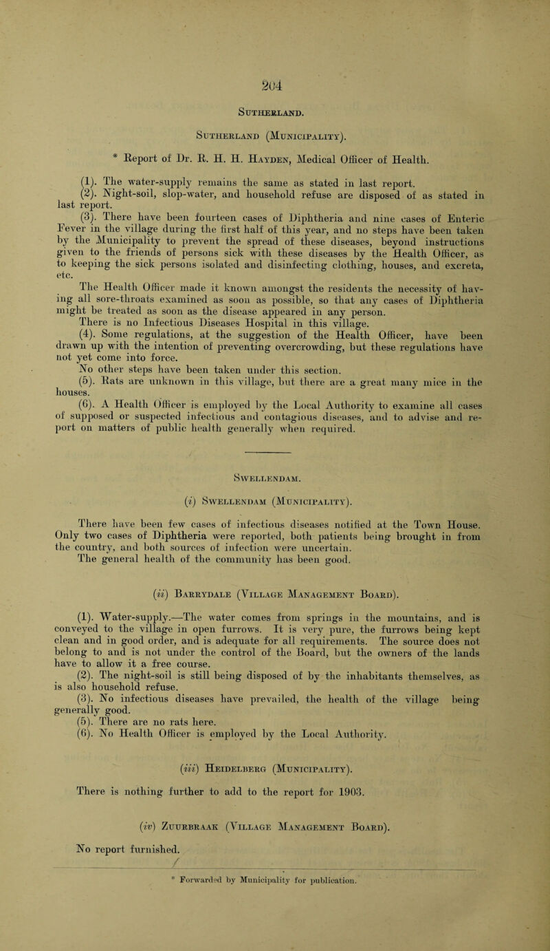 2(J4 Sutherland. Sutherland (Municipality). * Report of Dr. R. H. H. Hayden, Medical Officer of Health. (1) . The water-supply remains the same as stated in last report. (2) . Night-soil, slop-water, and household refuse are disposed of as stated in last report. (3) . There have been fourteen cases of Diphtheria and nine cases of Enteric Fever in the village during the first half of this year, and no steps have been taken by the Municipality to prevent the spread of these diseases, beyond instructions given to the friends of persons sick with these diseases by the Health Officer, as to keeping the sick persons isolated and disinfecting clothing, houses, and excreta, etc. The Health Officer made it known amongst the residents the necessity of hav¬ ing all sore-throats examined as soon as possible, so that any cases of Diphtheria might be treated as soon as the disease appeared in any person. There is no Infectious Diseases Hospital in this village. (4) . Some regulations, at the suggestion of the Health Officer, have been drawn up with the intention of preventing overcrowding, but these regulations have not yet come into force. No other steps have been taken under this section. (5) . Rats are unknown in this village, but there are a great many mice in the houses. (6) . A Health Officer is employed by the Local Authority to examine all cases of supposed or suspected infectious and contagious diseases, and to advise and re¬ port on matters of public health generally when required. SWELLENDAM. ('i) SWELLENDAM (MUNICIPALITY). There have been few cases of infectious diseases notified at the Town House. Only two cases of Diphtheria were reported, both patients being brought in from the country, and both sources of infection were uncertain. The general health of the community has been good. (ii) Barrydale (Village Management Board). (1) . Water-supply.—The water conies from springs in the mountains, and is conveyed to the village in open furrows. It is very pure, the furrows being kept clean and in good order, and is adequate for all requirements. The source does not belong to and is not under the control of the Board, but the owners of the lands have to allow it a free course. (2) . The night-soil is still being disposed of by the inhabitants themselves, as is also household refuse. (3) . No infectious diseases have prevailed, the health of the village being generally good. (5) . There are no rats here. (6) . No Health Officer is employed by the Local Authority. (iii) Heidelberg (Municipality). There is nothing further to add to the report for 1903. (iv) ZUURBRAAK (VILLAGE MANAGEMENT BOARD). No report furnished. /