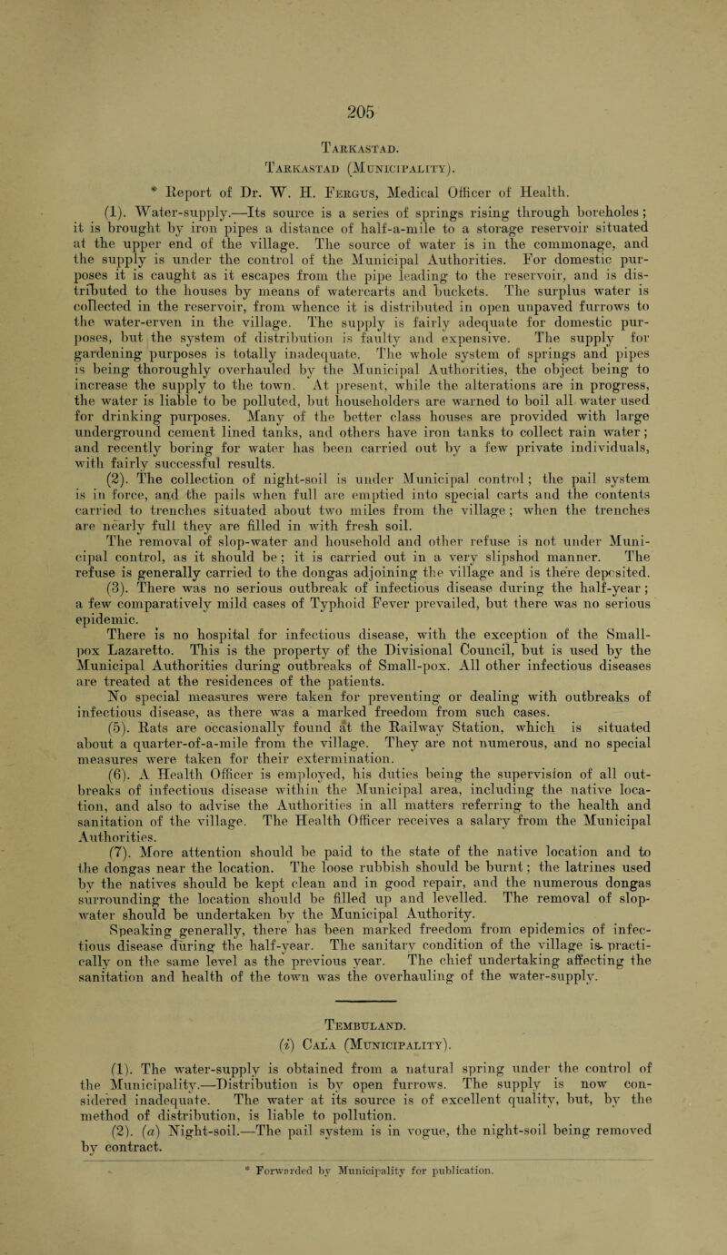 Tarkastad. T ARK AST AD (MUNICIPAL ITY). * Ileport of Dr. W. H. Fergus, Medical Officer of Health. (1) . Water-supply.—Its source is a series of springs rising through boreholes; it is brought by iron pipes a distance of half-a-mile to a storage reservoir situated at the upper end of the village. The source of water is in the commonage, and the supply is under the control of the Municipal Authorities. For domestic pur¬ poses it is caught as it escapes from the pipe leading to the reservoir, and is dis¬ tributed to the houses by means of watercarts and buckets. The surplus water is collected in the reservoir, from whence it is distributed in open unpaved furrows to the water-erven in the village. The supply is fairly adequate for domestic pur¬ poses, but the system of distribution is faulty and expensive. The supply for gardening purposes is totally inadequate. The whole system of springs and pipes is being thoroughly overhauled by the Municipal Authorities, the object being to increase the supply to the town. At present, while the alterations are in progress, the water is liable to be polluted, but householders are warned to boil all water used for drinking purposes. Many of the better class houses are provided with large underground cement lined tanks, and others have iron tanks to collect rain water; and recently boring for water has been carried out by a few private individuals, with fairly successful results. (2) . The collection of night-soil is under Municipal control; the pail system is in force, and the pails when full are emptied into special carts and the contents carried to trenches situated about two miles from the village ; when the trenches are nearly full they are filled in with fresh soil. The removal of slop-water and household and other refuse is not under Muni¬ cipal control, as it should be ; it is carried out in a very slipshod manner. The refuse is generally carried to the dongas adjoining the village and is there deposited. (3) . There was no serious outbreak of infectious disease during the half-year ; a few comparatively mild cases of Typhoid Fever prevailed, but there was no serious epidemic. There is no hospital for infectious disease, with the exception of the Small¬ pox Lazaretto. This is the property of the Divisional Council, but is used by the Municipal Authorities during outbreaks of Small-pox. All other infectious diseases are treated at the residences of the patients. No special measures were taken for preventing or dealing with outbreaks of infectious disease, as there was a marked freedom from such cases. (5) . Rats are occasionally found at the Railway Station, which is situated about a quarter-of-a-mile from the village. They are not numerous, and no special measures were taken for their extermination. (6) . A Health Officer is employed, his duties being the supervision of all out¬ breaks of infectious disease within the Municipal area, including the native loca¬ tion, and also to advise the Authorities in all matters referring to the health and sanitation of the village. The Health Officer receives a salary from the Municipal Authorities. (7) . More attention should be paid to the state of the native location and to the dongas near the location. The loose rubbish should be burnt; the latrines used by the natives should be kept clean and in good repair, and the numerous dongas surrounding the location should be filled up and levelled. The removal of slop- water should be undertaken by the Municipal Authority. Speaking generally, there has been marked freedom from epidemics of infec¬ tious disease during the half-year. The sanitary condition of the village is- practi¬ cally on the same level as the previous year. The chief undertaking affecting the sanitation and health of the town was the overhauling of the water-supply. Tembuland. (i) Gala (Municipality). (1) . The water-supply is obtained from a natural spring under the control of the Municipality.—Distribution is by open furrows. The supply is now con¬ sidered inadequate. The water at its source is of excellent quality, but, by the method of distribution, is liable to pollution. (2) . (a) Night-soil.—The pail system is in vogue, the night-soil being removed by contract.