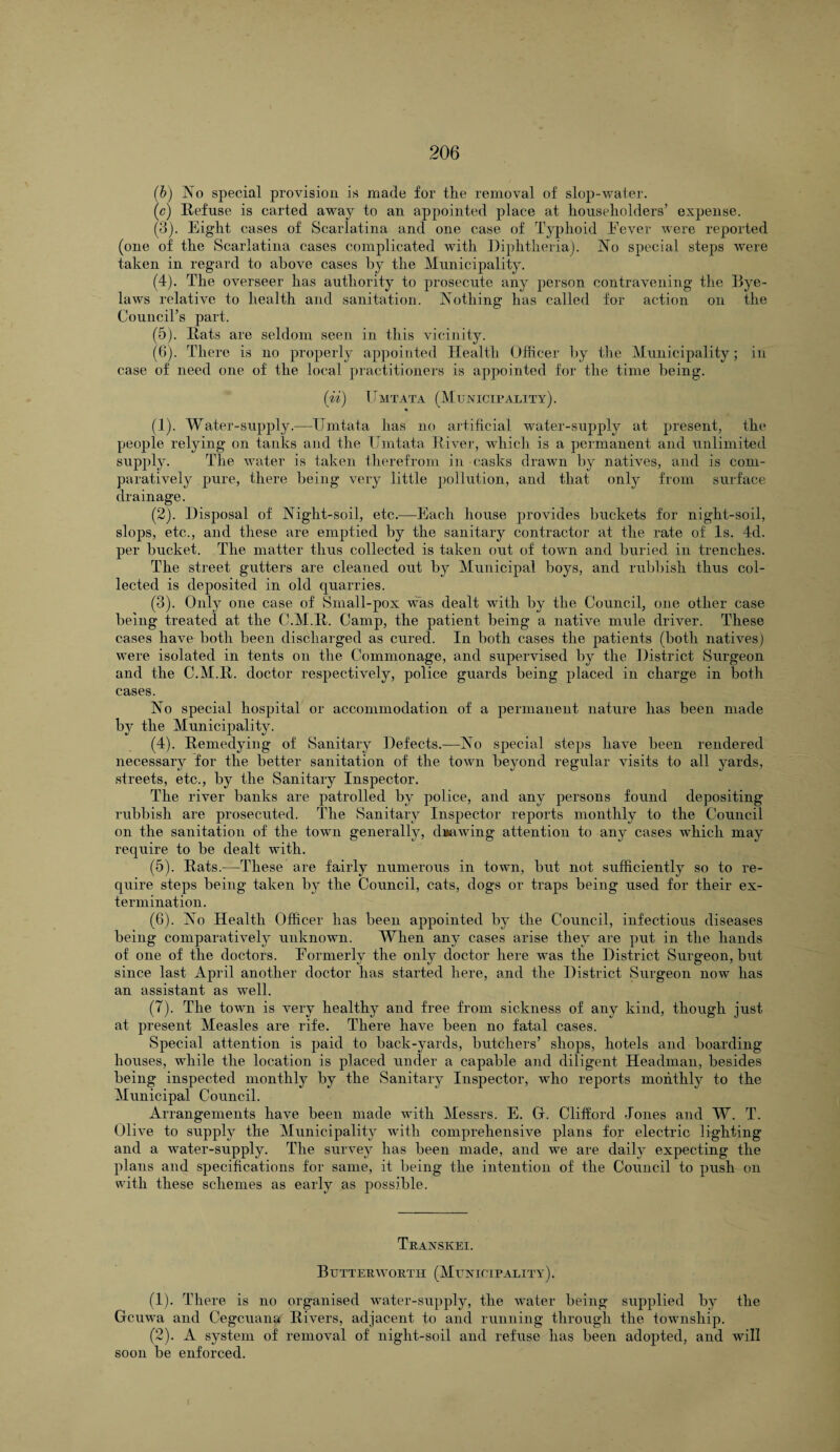 (b) No special provision is made for the removal of slop-water. (c) Refuse is carted away to an appointed place at householders’ expense. (3) . Eight cases of Scarlatina and one case of Typhoid Fever were reported (one of the Scarlatina cases complicated with Diphtheria). No special steps were taken in regard to above cases by the Municipality. (4) . The overseer has authority to prosecute any person contravening the Dye- laws relative to health and sanitation. Nothing has called for action on the Council’s part. (5) . Hats are seldom seen in this vicinity. (6) . There is no properly appointed Health Officer by the Municipality; in case of need one of the local practitioners is appointed for the time being. (ii) TTmtata (Municipality). • (1) . Water-supply.—TJmtata has no artificial water-supply at present, the people relying on tanks and the TJmtata River, which is a permanent and unlimited supply. The water is taken therefrom in casks drawn by natives, and is com¬ paratively pure, there being very little pollution, and that only from surface drainage. (2) . Disposal of Night-soil, etc.—Each house provides buckets for night-soil, slops, etc., and these are emptied by the sanitary contractor at the rate of Is. 4d. per bucket. The matter thus collected is taken out of town and buried in trenches. The street gutters are cleaned out by Municipal boys, and rubbish thus col¬ lected is deposited in old quarries. (3) . Only one case of Small-pox was dealt with by the Council, one other case being treated at the C.M.R. Camp, the patient being a native mule driver. These cases have both been discharged as cured. In both cases the patients (both natives) were isolated in tents on the Commonage, and supervised by the District Surgeon and the C.M.R. doctor respectively, police guards being placed in charge in both cases. No special hospital or accommodation of a permanent nature has been made by the Municipality. (4) . Remedying of Sanitary Defects.-—No special steps have been rendered necessary for the better sanitation of the town beyond regular visits to all yards, streets, etc., by the Sanitary Inspector. The river banks are patrolled by police, and any persons found depositing rubbish are prosecuted. The Sanitary Inspector reports monthly to the Council on the sanitation of the town generally, drawing attention to any cases which may require to be dealt with. (5) . Rats.—These are fairly numerous in town, but not sufficiently so to re¬ quire steps being taken by the Council, cats, dogs or traps being used for their ex¬ termination. (6) . No Health Officer has been appointed by the Council, infectious diseases being comparatively unknown. When any cases arise they are put in the hands of one of the doctors. Formerly the only doctor here was the District Surgeon, but since last April another doctor has started here, and the District Surgeon now has an assistant as well. (7) . The town is very healthy and free from sickness of any kind, though just at present Measles are rife. There have been no fatal cases. Special attention is paid to back-yards, butchers’ shops, hotels and boarding houses, while the location is placed under a capable and diligent Headman, besides being inspected monthly by the Sanitary Inspector, who reports monthly to the Municipal Council. Arrangements have been made with Messrs. E. Gf. Clifford Jones and W. T. Olive to supply the Municipality with comprehensive plans for electric lighting and a water-supply. The survey lias been made, and we are daily expecting the plans and specifications for same, it being the intention of the Council to push on with these schemes as early as possible. Transkei. Butteravortii (Municipality). (1) . There is no organised water-supply, the water being supplied by the Gcuwa and Cegcuana Rivers, adjacent to and running through the toivnship. (2) . A system of removal of night-soil and refuse has been adopted, and will soon be enforced.