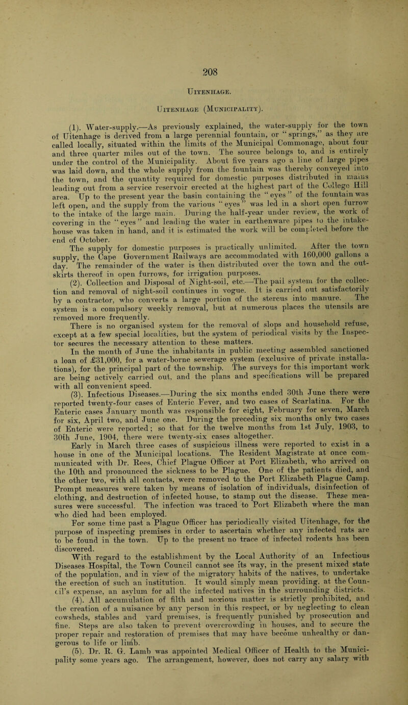 UlTENHAGE. UlTENHAGE (MUNICIPALITY). (1) . Water-supply.—As previously explained, the water-supply for the town of Uitenhage is derived from a large perennial fountain, or “ springs,” as they are called locally, situated within the limits of the Municipal Commonage, about four and three quarter miles out of the town. The source belongs to, and is entirely under the control of the Municipality. About five years ago a line of large pipes was laid down, and the whole supply from the fountain was thereby conveyed into the town, and the quantity required for domestic purposes distributed in mains leading out from a service reservoir erected at the highest part of the College Hill area. Up to the present year the basin containing the “eyes” of the fountain was left open, and the supply from the various “ eyes ” was led in a short open furrow to the intake of the large main. During the half-year under review, the work of covering in the “eyes” and leading the water in earthenware pipes to the intake- house was taken in hand, and it is estimated the work will be completed before the end of October. The supply for domestic purposes is practically unlimited. After the town supply, the Cape Government Railways are accommodated with 160,000 gallons a day. The remainder of the water is then distributed over the town and the out¬ skirts thereof in open furrows, for irrigation purposes. (2) . Collection and Disposal of Night-soil, etc.—The pail system for the collec¬ tion and removal of night-soil continues in vogue. It is carried out satisfactorily by a contractor, who converts a large portion of the stercus into manure. . The system is a compulsory weekly removal, but at numerous places the utensils are removed more frequently. There is no organised system for the removal of slops and household refuse, except at a few special localities, but the system of periodical visits by the Inspec¬ tor secures the necessary attention to these matters. In the month of June the inhabitants in public meeting assembled sanctioned a loan of £31,000, for a water-borne sewerage system (exclusive of private installa¬ tions), for the principal part of the township. The surveys for this important work are being actively carried out, and the plans and specifications will be prepared with all convenient speed. (3) . Infectious Diseases.—During the six months ended 30th June there were reported twenty-four cases of Enteric Eever, and two cases of Scarlatina. Eor the Enteric cases January month was responsible for eight, February for seven, March for six, April two, and June one. During the preceding six months only two cases of Enteric were reported; so that for the twelve months from 1st July, 1903, to 30th June, 1904, there were twenty-six cases altogether. Early in March three cases of suspicious illness were reported to exist in a house in one of the Municipal locations. The Resident Magistrate at once com¬ municated with Dr. Rees, Chief Plague Officer at Port Elizabeth, who arrived on the 10th and pronounced the sickness to be Plague. One of the patients died, and the other two, with all contacts, wTere removed to the Port Elizabeth Plague Camp. Prompt measures were taken by means of isolation of individuals, disinfection of clothing, and destruction of infected house, to stamp out the disease. These mea¬ sures were successful. The infection was traced to Port Elizabeth where the man who died had been employed. For some time past a Plague Officer has periodically visited Ilitenhage, for the* purpose of inspecting premises in order to ascertain whether any infected rats are to be found in the town. Up to the present no trace of infected rodents has been discovered. With regard to the establishment by the Local Authority of an Infectious Diseases Hospital, the Town Council cannot see its way, in the present mixed state of the population, and in view of the migratory habits of the natives, to undertake the erection of such an institution. It would simply mean providing, at the Coun¬ cil's expense, an asylum for all the infected natives in the surrounding districts. (4) . All accumulation of filth and noxious matter is strictly prohibited, and the creation of a nuisance by any person in this respect, or by neglecting to clean cowsheds, stables and yard* premises, is frequently punished by prosecution and fine. Steps are also taken to prevent overcrowding in bouses, and to secure the proper repair and restoration of premises that may have become unhealthy or dan¬ gerous to life or limb. (5) . Dr. R. G. Lamb was appointed Medical Officer of Health to the Munici¬ pality some years ago. The arrangement, however, does not carry any salary with