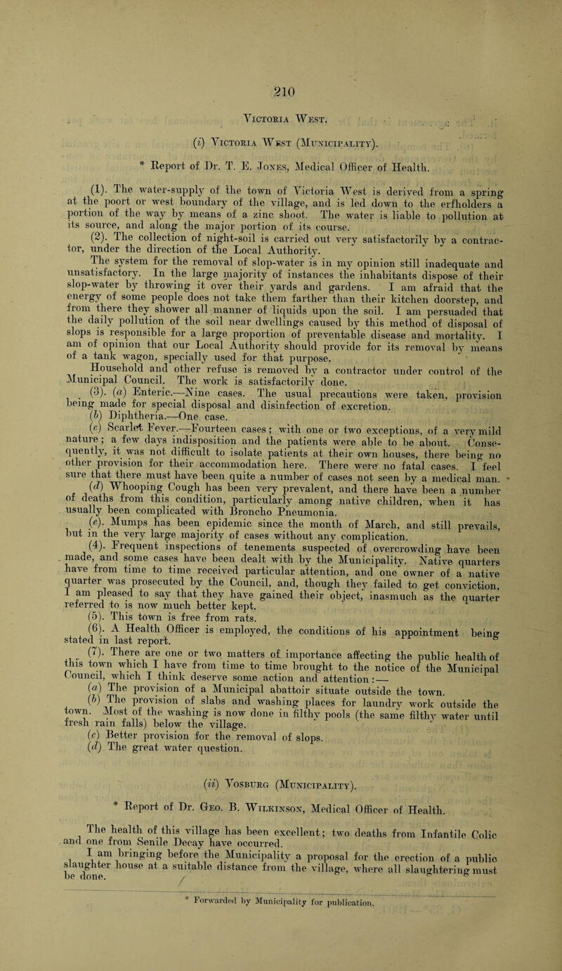 Victoria West. (i) Victoria West (Municipality). * Report of Dr. T. E. Jones, Medical Officer of Health. (1) . The water-supply of the town of Victpria West is derived from a spring’ at the poort or west boundary of the village, and is led down to the erfholders a portion of the way by means of a zinc shoot. The water is liable to pollution at its source, and along the major portion of its course. (2) . The collection of night-soil is carried out very satisfactorily by a contrac¬ tor, under the direction of the Local Authority. The system for the removal of slop-water is in my opinion still inadequate and unsatisfactory. In the large majority of instances the inhabitants dispose of their slop-water by throwing it over their yards and gardens. I am afraid that the energy of some people does not take them farther than their kitchen doorstep, and from there they shower all manner of liquids upon the soil. I am persuaded that the daily pollution of the soil near dwellings caused by this method of disposal of slops is responsible for a large proportion of preventable disease and mortality. I am of opinion that our Local Authority should provide for its removal by means of a tank wragon, specially used for that purpose. Household and other refuse is removed by a contractor under control of the Municipal Council. The ivork is satisfactorily done. , (3)- (a) Enteric.-—Nine cases. The usual precautions were taken, provision being* made for special disposal and disinfection of excretion. (b) Diphtheria.—One case. (e) Scarlet Fever.—-Fourteen cases; with one or two exceptions, of a very mild nature; a feAv days indisposition and the patients were able to be about. Conse¬ quently, it was not difficult to isolate patients at their own houses, there being no -other provision for their accommodation here. There were no fatal cases. I^feel sure that there must have been quite a number of cases not seen by a medical man. * (d) Whooping Cough has been very prevalent, and there have been a number of deaths from this condition, particularly among native children, when it has usually been complicated with Broncho Pneumonia. . (e)- Mumps has been epidemic since the month of March, and still prevails, but in the very large majority of cases without any complication. (4) . Frequent inspections of tenements suspected of overcrowding have been made, and some cases have been dealt with by the Municipality. Native quarters have from time to time received particular attention, and one owner of a native quarter was prosecuted by the Council, and, though they failed to get conviction, I am pleased to say that they have gained their object, inasmuch as the quarter referred to is now much better kept. (5) . This town is free from rats. (6) . A Health Officer is employed, the conditions of his appointment being* stated m last report. (T). There are one or two matters of importance affecting the public health of this town which I have from time to time brought to the notice of the Municipal ouucil, which I think deserve some action and attention.*_ (a) The provision of a Municipal abattoir situate outside the town. (b) The provision of slabs and washing places for laundrv Avork outside the town. Most of the washing is now done in filthy pools (the same filthy water until tresli rain falls) below the Aullage. (<?) Better provision for the removal of slops. (d) The great water question. (ii) Vosburg (Municipality). * Report of Dr. Geo. B. Wilkinson, Medical Officer of Health. The health of this village has been excellent; two deaths from Infantile Colic and one from Senile Decay have occurred. I am bringing before the Municipality a proposal for the erection of a public slaughter house at a suitable distance from the village, Avhere all slaughtering must