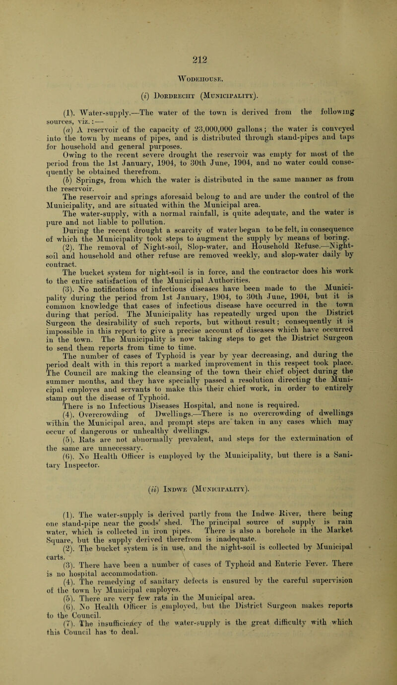 WODEHOUSE. (i) Doedreciit (Municipality). (1) . Water-supply.—The water of the town is derived from the following sources, viz.: — (ci) A reservoir of the capacity of 23,000,000 gallons; the Avater is coirreyed into the toAAn by means of pipes, and is distributed through stand-pipes and taps for household and general purposes. Chving to the recent seATere drought the reservoir was empty for most of the period from the 1st January, 1904, to 30th June, 1904, and no water could conse¬ quently be obtained therefrom. (b) Springs, from which the water is distributed in the same manner as from the reservoir. The reseiwoir and springs aforesaid belong to and are under the control of the Municipality, and are situated within the Municipal area. The water-supply, with a normal rainfall, is quite adequate, and the water is pure and not liable to pollution. During the recent drought a scarcity of AArater began to be felt, in consequence of which the Municipality took steps to augment the supply by means of boring. (2) . The removal of Night-soil, Slop-water, and Household Refuse.-—Night- soil and household and other refuse are removed weekly, and slop-water daily by contract. The bucket system for night-soil is in force, and the contractor does his work to the entire satisfaction of the Municipal Authorities. (3) . No notifications of infectious diseases liaA^e been made to the Munici¬ pality during the period from 1st January, 1904, to 30th June, 1904, but it is common knowledge that cases of infectious disease have occurred in the town during that period. The Municipality has repeatedly urged upon the District Surgeon the desirability of such reports, but without result; consequently it is impossible in this report to give a precise account of diseases which have occurred in the toAvn. The Municipality is now taking steps to get the District Surgeon to send them reports from time to time. The number of cases of Typhoid is year by year decreasing, and during the period dealt with in this report a marked improvement in this respect took place. The Council are making the cleansing of the town their chief object during the summer months, and they ha\Te specially passed a resolution directing the Muni¬ cipal employes and servants to make this their chief work, in order to entirely stamp out the disease of Typhoid. There is no Infectious Diseases Hospital, and none is required. (4) , Overcrowding of Dwellings.—There is no overcroAvding of chvellings Avithin the Municipal area, and prompt steps are taken in any cases which may occur of dangerous or unhealthy dwellings. (5) . Hats are not abnormally prevalent, and steps for the extermination of the same are unnecessary. (6) . No Health Officer is employed by the Municipality, but there is a Sani¬ tary Inspector. (ii) Indave (Municipality). (1) . The Avater-supply is derived partly from the Indwe River, there being one stand-pipe near the goods’ shed. The principal source of supply is rain water, AAdiich is collected in iron pipes. There is also a borehole in the Market Square, but the supply derived therefrom is inadequate. (2) . The bucket system is in us6, and the night-soil is collected by Municipal carts. (3) . There have been a number of cases of Typhoid and Enteric Fever. There is no hospital accommodation. (4) . The remedying of sanitary defects is ensured by the careful supervision of the toAvn by Municipal employes. (5) . There are very few rats in the Municipal area. (G). No Health Officer is employed, but the District Surgeon makes reports to the Council. (7). The insufficiency of the Avater-supply is the great difficulty with Avhich this Council has to deal.
