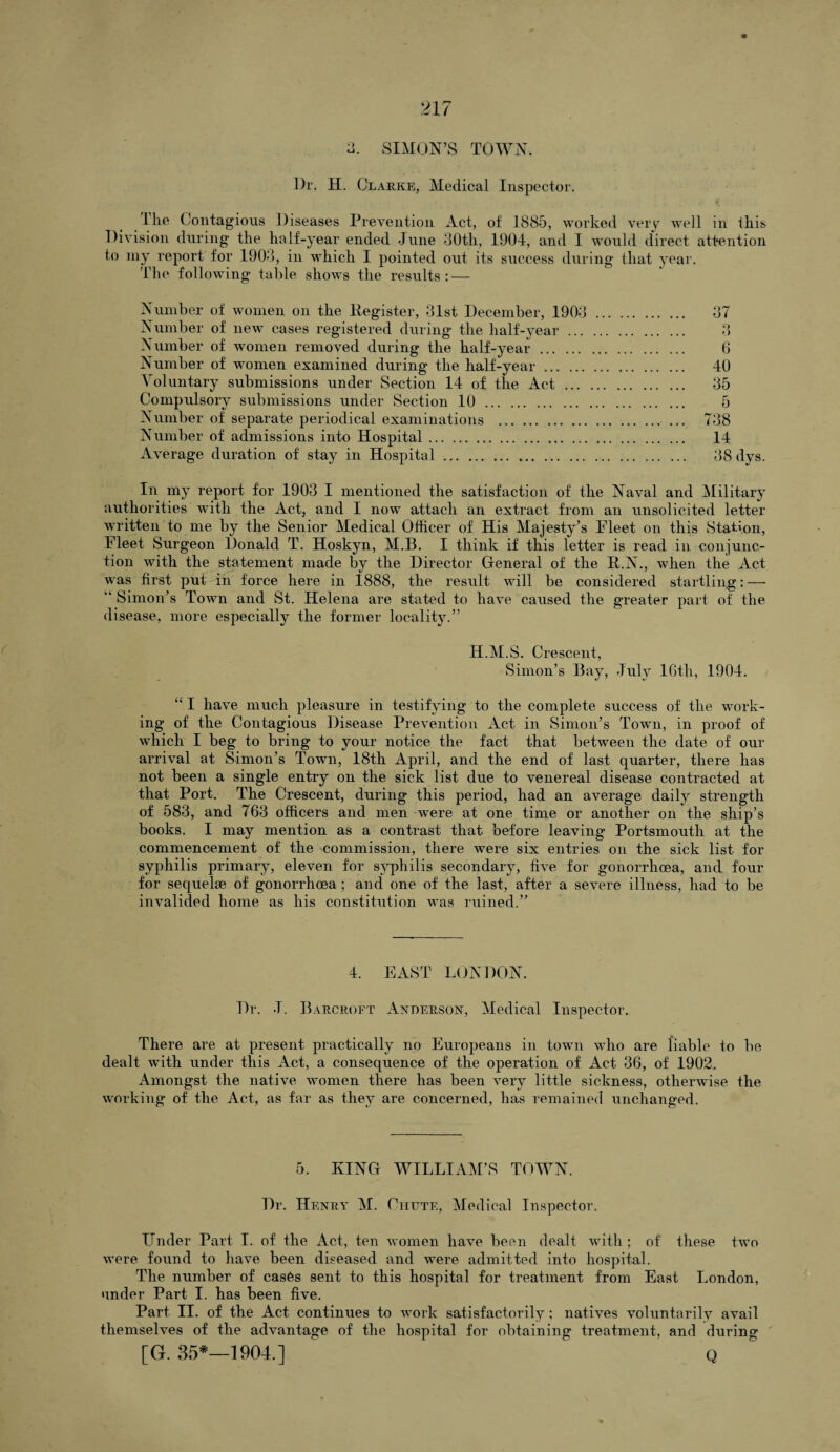 u. SIMON’S TOWN, Dr. H. Clarke, Medical Inspector. 1 he Contagious Diseases Prevention Act, of 1885, worked very well in this Division during- the half-year ended June 80th, 1904, and I would direct attention to my report for 1908, in which I pointed out its success during that year. The following table shows the results: — Number of women on the Eegister, 31st December, 1903 Number of new cases registered during the half-year ... Number of women removed during the half-year . Number of women examined during the half-year. Voluntary submissions under Section 14 of the Act ... Compulsory submissions under Section 10. Number of separate periodical examinations . Number of admissions into Hospital. Average duration of stay in Hospital. 87 Q O 6 40 35 5 738 14 38 dys. In my report for 1903 I mentioned the satisfaction of the Naval and Military authorities with the Act, and I now attach an extract from an unsolicited letter written to me by the Senior Medical Officer of His Majesty’s Fleet on this Station, Fleet Surgeon Donald T. Hoskyn, M.B. I think if this letter is read in conjunc¬ tion with the statement made by the Director General of the R.N., when the Act was first put in force here in 1888, the result will be considered startling: — ” Simon’s Town and St. Helena are stated to have caused the greater part of the disease, more especially the former locality.” H.M.S. Crescent, Simon’s Bay, July 16th, 1904. “ I have much pleasure in testifying to the complete success of the work¬ ing of the Contagious Disease Prevention Act in Simon’s Town, in proof of which I beg to bring to your notice the fact that between the date of our arrival at Simon’s Town, 18th April, and the end of last quarter, there has not been a single entry on the sick list due to venereal disease contracted at that Port. The Crescent, during this period, had an average daily strength of 583, and 763 officers and men were at one time or another on the ship’s books. I may mention as a contrast that before leaving Portsmouth at the commencement of the commission, there were six entries on the sick list for syphilis primary, eleven for syphilis secondary, five for gonorrhoea, and four for sequelae of gonorrhoea ; and one of the last, after a severe illness, had to be invalided home as his constitution wTas mined.” 4. EAST LONDON. Dr. J. Barcroft Anderson, Medical Inspector. There are at present practically no Europeans in town who are liable to be dealt with under this Act, a consequence of the operation of Act 36, of 1902. Amongst the native women there has been very little sickness, otherwise the working of the Act, as far as they are concerned, has remained unchanged. 5. KING WILLIAM’S TOWN. Dr. Henry M. Chute, Medical Inspector. Under Part I. of the Act, ten women have been dealt with ; of these twro were found to have been diseased and wrere admitted into hospital. The number of cases sent to this hospital for treatment from East London, under Part I. has been five. Part II. of the Act continues to work satisfactorily ; natives voluntarily avail themselves of the advantage of the hospital for obtaining treatment, and during? [G. 35*—1904.] q