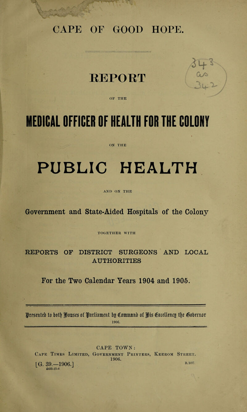 CAPE OF GOOD HOPE. REPORT OF THE 3h-* MEDICAL OFFICER OF HEALTH FOR THE COLONY ON THE PUBLIC HEALTH AND ON THE Government and State-Aided Hospitals of the Colony TOGETHER WITH REPORTS OF DISTRICT SURGEONS AND LOCAL AUTHORITIES For the Two Calendar Years 1904 and 1905. jtoenteb to bot!] fouscs of Javlwmcnt bg Commanb of fjis fecUenxg tlix ^obentor 1906. CAPE TOWN: Cape Times Limited, Government Printers, Keerom Street. 1906. £433-15-6 B. 1037.