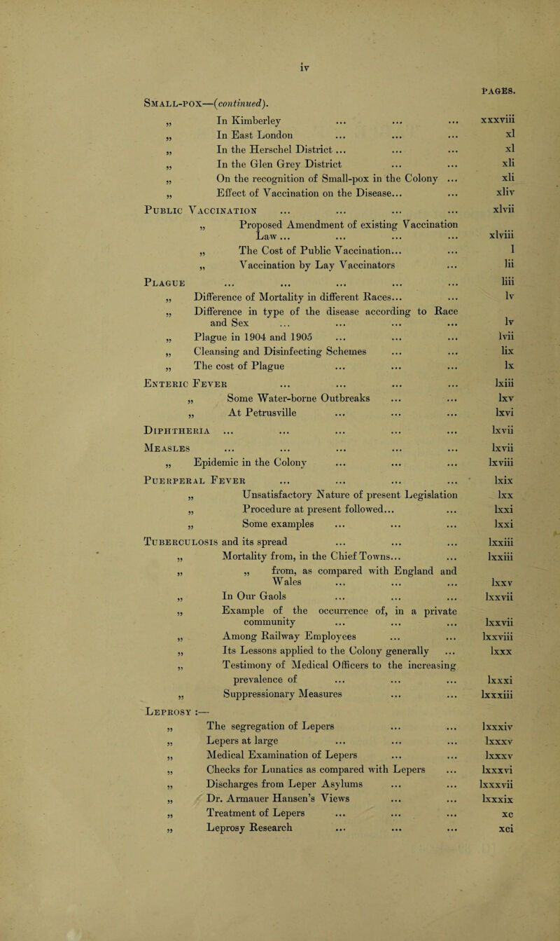 Small-pox—(continued). „ In Kimberley 55 55 55 In East London In the Herschel District... In the Glen Grey District On the recognition of Small-pox in the Colony Effect of Vaccination on the Disease... Public Vaccination Proposed Amendment of existing Vaccination Law... ... ... ... 55 55 The Cost of Public Vaccination... Vaccination by Lay Vaccinators Plague 55 Difference of Mortality in different Races... Difference in type of the disease according to Race and Sex ... ... ... „ Plague in 1904 and 1905 „ Cleansing and Disinfecting Schemes „ The cost of Plague Enteric Fever „ Some Water-borne Outbreaks „ At Petrusville Diphtheria Measles „ Epidemic in the Colony Puerperal Fever „ Unsatisfactory Nature of present Legislation „ Procedure at present followed... „ Some examples Tuberculosis and its spread Mortality from, in the Chief Towns... „ from, as compared with England and Wales In Our Gaols Example of the occurrence of, in a private community Among Railway Employees ... ... Its Lessons applied to the Colony generally Testimony of Medical Officers to the increasing prevalence of Suppressionary Measures 55 55 55 55 55 55 55 Leprosy 55 55 55 55 55 55 The segregation of Lepers Lepers at large Medical Examination of Lepers Checks for Lunatics as compared with Lepers Discharges from Leper Asylums Dr. Armauer Hansen’s Views Treatment of Lepers Leprosy Research PAGES. xxxviii xl xl xli xli xliv xlvii xlviii 1 lii liii lv lv lvii lix lx lxiii lxv lxvi lxvii lxvii lxviii lxix lxx lxxi lxxi lxxiii Ixxiii lxxv lxxvii Ixxvii lxxviii lxxx lxxxi lxxxiii lxxxiv Ixxxv lxxxv lxxxvi lxxxvii lxxxix xc xci
