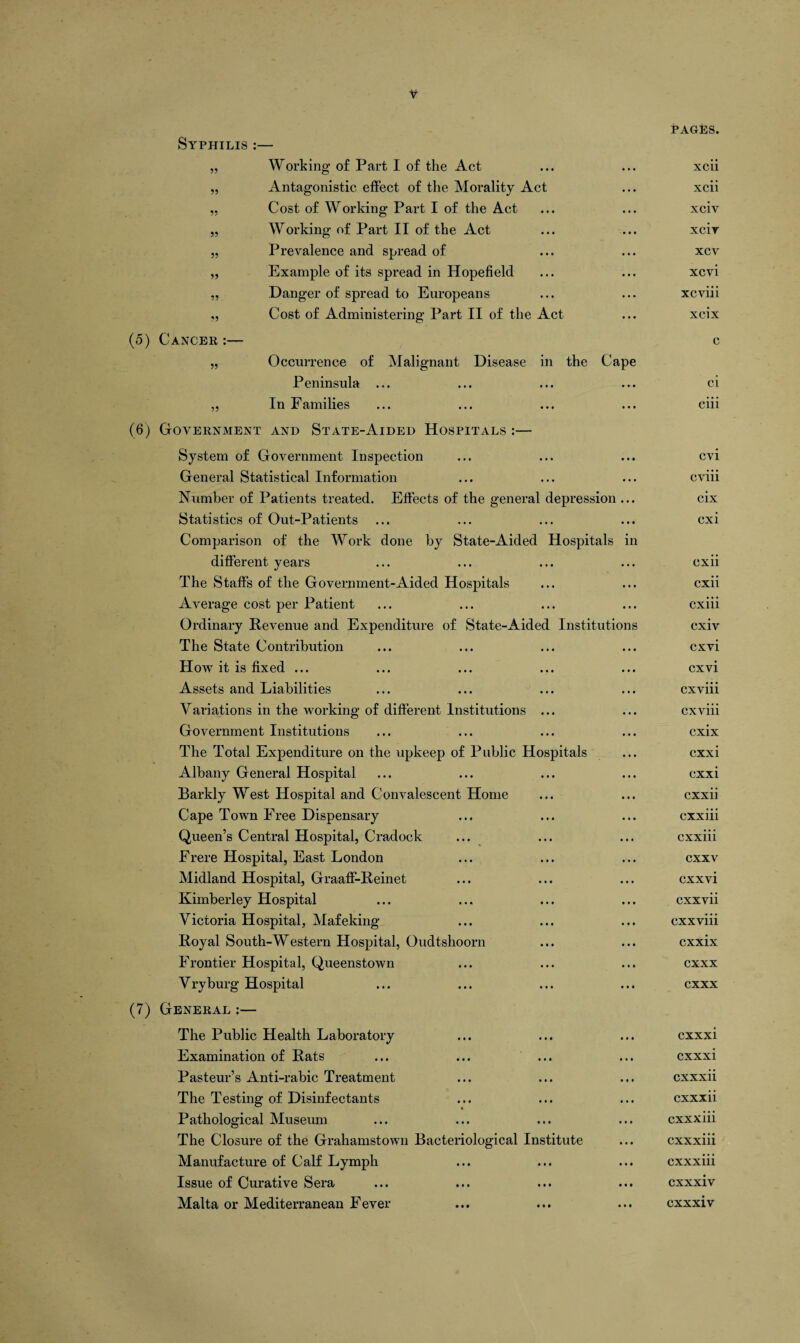 Syphilis :— 55 55 55 55 55 55 Working of Part I of the Act Antagonistic effect of the Morality Act Cost of Working Part I of the Act Working of Part II of the Act Prevalence and spread of Example of its spread in Hopefield Danger of spread to Europeans Cost of Administering Part II of the Act (5) Cancer :— 55 Occurrence of Malignant Disease in the Cape Peninsula ... ,, In Families (6) Government and State-Aided Hospitals :— System of Government Inspection General Statistical Information Number of Patients treated. Effects of the general depression ... Statistics of Out-Patients Comparison of the Work done by State-Aided Hospitals in different years The Staffs of the Government-Aided Hospitals Average cost per Patient Ordinary Revenue and Expenditure of State-Aided Institutions The State Contribution How it is fixed ... Assets and Liabilities Variations in the working of different Institutions ... Government Institutions The Total Expenditure on the upkeep of Public Hospitals Albany General Hospital Barkly West Hospital and Convalescent Home Cape Town Free Dispensary Queen’s Central Hospital, Cradock Frere Hospital, East London Midland Hospital, GraafF-Reinet Kimberley Hospital Victoria Hospital, Mafeking Royal South-Western Hospital, Oudtshoorn Frontier Hospital, Queenstown Vryburg Hospital (7) General :— The Public Health Laboratory Examination of Rats Pasteur’s Anti-rabic Treatment The Testing of Disinfectants Pathological Museum The Closure of the Grahamstown Bacteriological Institute Manufacture of Calf Lymph Issue of Curative Sera Malta or Mediterranean Fever pages. xcii xcii xciv xcir xcv xcvi xcviii xcix c ci ciii cvi cviii cix cxi cxii cxii cxiii cxiv cxvi cxvi cxviii cxviii cxix cxxi cxxi cxxii cxxiii cxxiii cxxv cxxvi cxxvii cxxviii cxxix cxxx cxxx cxxxi cxxxi cxxxii cxxxii cxxxiii cxxxiii cxxxiii cxxxiv cxxxiv