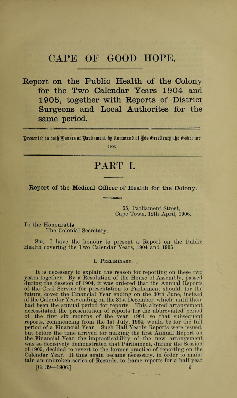 CAPE OF GOOD HOPE Report on the Public Health of the Colony for the Two Calendar Years 1904 and 1905, together with Reports of District Surgeons and Local Authorites for the same period. fimfiiteb to botfe ponses of parliament bn Commanir of fis feellenxg % iobemor 1906. PART I. Report of the Medical Officer of Health for the Colony. 55, Parliament Street, Cape Town, 12th April, 1906. To the Honourable The Colonial Secretary. Sir,—I have the honour to present a Report on the Public Health covering the Two Calendar Years, 1904 and 1905. I. Preliminary. It is necessary to explain the reason for reporting on these two years together. By a Resolution of the House of Assembly, passed during the Session of 1904, it was ordered that the Annual Reports of the Civil Service for presentation to Parliament should, for the •future, cover the Financial Year ending on the 30th June, instead of the Calendar Year ending on the 31st December, which, until then, had been the annual period for reports. This altered arrangement necessitated the presentation of reports for the abbreviated period of the first six months of the year 1904, so that subsequent reports, commencing from the 1st July, 1904, would be for the full period of a Financial Year. Such Half-Yearly Reports were issued, but before the time arrived for making the first Annual Report on the Financial Year, the impracticability of the new arrangement was so decisively demonstrated that Parliament, during the Session of 1905, decided to revert to the former practice of reporting on the Calendar Year. It thus again became necessary, in order to main¬ tain an unbroken series of Records, to frame reports for a half-year [G. 39—1906.] b