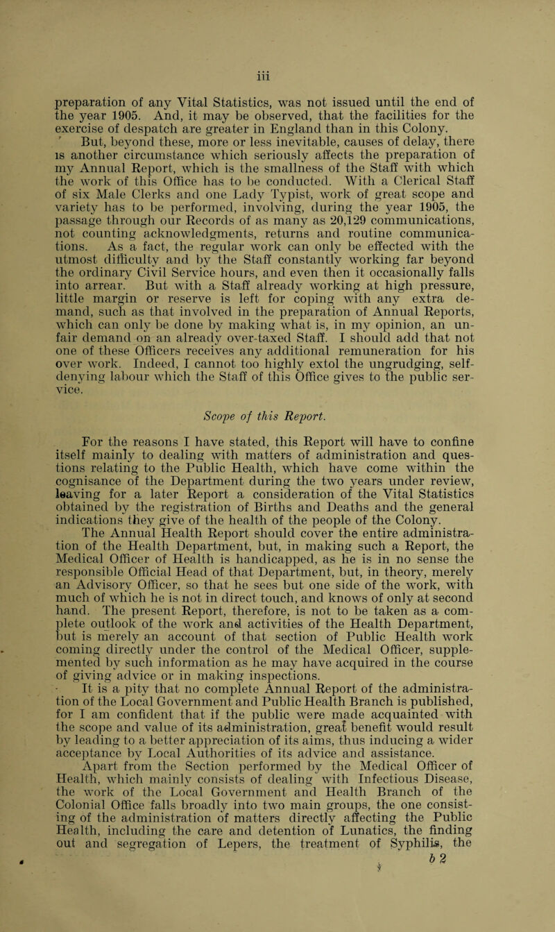preparation of any Vital Statistics, was not issued until the end of the year 1905. And, it may be observed, that the facilities for the exercise of despatch are greater in England than in this Colony. But, beyond these, more or less inevitable, causes of delay, there is another circumstance which seriously affects the preparation of my Annual Report, which is the smallness of the Staff with which the work of this Office has to be conducted. With a Clerical Staff of six Male Clerks and one Lady Typist, work of great scope and variety has to be performed, involving, during the year 1905, the passage through our Records of as many as 20,129 communications, not counting acknowledgments, returns and routine communica¬ tions. As a fact, the regular work can only be effected with the utmost difficulty and by the Staff constantly working far beyond the ordinary Civil Service hours, and even then it occasionally falls into arrear. But with a Staff already working at high pressure, little margin or reserve is left for coping with any extra de¬ mand, such as that involved in the preparation of Annual Reports, which can only be done by making what is, in my opinion, an un¬ fair demand on an already over-taxed Staff. I should add that not one of these Officers receives any additional remuneration for his over work. Indeed, I cannot too highly extol the ungrudging, self- denying labour which the Staff of this Office gives to the public ser¬ vice. Scope of this Report. For the reasons I have stated, this Report will have to confine itself mainly to dealing with matters of administration and ques¬ tions relating to the Public Health, which have come within the cognisance of the Department during the two years under review, leaving for a later Report a consideration of the Vital Statistics obtained by the registration of Births and Deaths and the general indications they give of the health of the people of the Colony. The Annual Health Report should cover the entire administra¬ tion of the Health Department, but, in making such a Report, the Medical Officer of Health is handicapped, as he is in no sense the responsible Official Head of that Department, but, in theory, merely an Advisory Officer, so that he sees but one side of the work, with much of which he is not in direct touch, and knows of only at second hand. The present Report, therefore, is not to be taken as a com¬ plete outlook of the work ansi activities of the Health Department, but is merely an account of that section of Public Health work coming directly under the control of the Medical Officer, supple¬ mented by such information as he may have acquired in the course of giving advice or in making inspections. It is a pity that no complete Annual Report of the administra¬ tion of the Local Government and Public Health Branch is published, for I am confident that if the public were made acquainted with the scope and value of its administration, greal benefit would result by leading to a better appreciation of its aims, thus inducing a wider acceptance by Local Authorities of its advice and assistance. Apart from the Section performed by the Medical Officer of Health, which mainly consists of dealing with Infectious Disease, the work of the Local Government and Health Branch of the Colonial Office falls broadly into two main groups, the one consist¬ ing of the administration of matters directly affecting the Public Health, including the care and detention of Lunatics, the finding out and segregation of Lepers, the treatment of Syphilis, the t>2