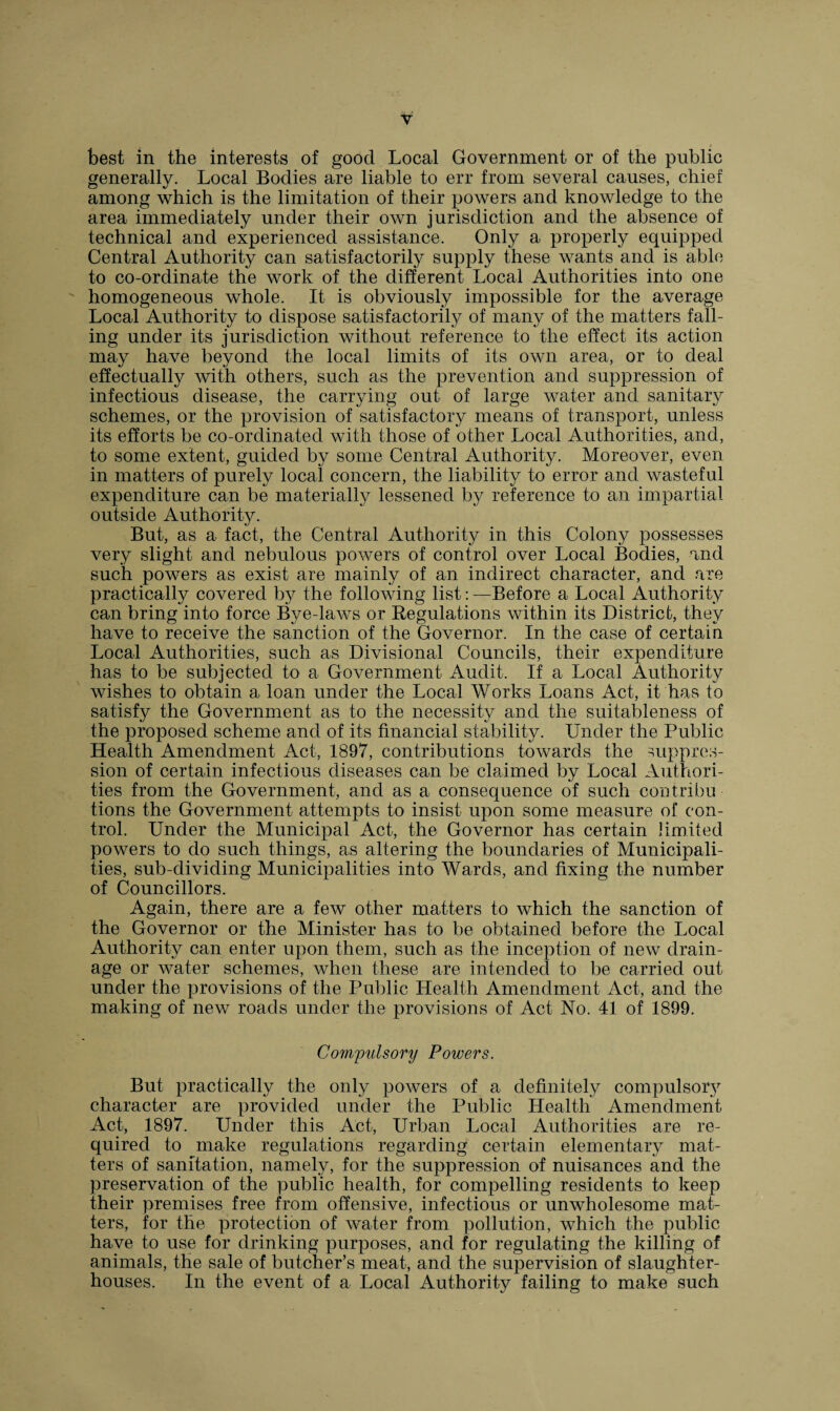 best in the interests of good Local Government or of the public generally. Local Bodies are liable to err from several causes, chief among which is the limitation of their powers and knowledge to the area immediately under their own jurisdiction and the absence of technical and experienced assistance. Only a properly equipped Central Authority can satisfactorily supply these wants and is able to co-ordinate the work of the different Local Authorities into one homogeneous whole. It is obviously impossible for the average Local Authority to dispose satisfactorily of many of the matters fall¬ ing under its jurisdiction without reference to the effect its action may have beyond the local limits of its own area, or to deal effectually with others, such as the prevention and suppression of infectious disease, the carrying out of large water and sanitary schemes, or the provision of satisfactory means of transport, unless its efforts be co-ordinated with those of other Local Authorities, and, to some extent, guided by some Central Authority. Moreover, even in matters of purely local concern, the liability to error and wasteful expenditure can be materially lessened by reference to an impartial outside Authority. But, as a fact, the Central Authority in this Colony possesses very slight and nebulous powers of control over Local Bodies, and such powers as exist are mainly of an indirect character, and are practically covered by the following list: —Before a Local Authority can bring into force Bye-laws or Regulations within its District, they have to receive the sanction of the Governor. In the case of certain Local Authorities, such as Divisional Councils, their expenditure has to be subjected to a Government Audit. If a Local Authority wishes to obtain a loan under the Local Works Loans Act, it has to satisfy the Government as to the necessity and the suitableness of the proposed scheme and of its financial stability. Under the Public Health Amendment Act, 1897, contributions towards the suppres¬ sion of certain infectious diseases can be claimed by Local Authori¬ ties from the Government, and as a consequence of such contribu tions the Government attempts to insist upon some measure of con¬ trol. Under the Municipal Act, the Governor has certain limited powers to do such things, as altering the boundaries of Municipali¬ ties, sub-dividing Municipalities into Wards, and fixing the number of Councillors. Again, there are a feAv other matters to which the sanction of the Governor or the Minister has to be obtained before the Local Authority can enter upon them, such as the inception of new drain¬ age or water schemes, when these are intended to be carried out under the provisions of the Public Health Amendment Act, and the making of new roads under the provisions of Act No. 41 of 1899. Compulsory Powers. But practically the only powers of a definitely compulsory character are provided under the Public Health Amendment Act, 1897. Under this Act, Urban Local Authorities are re¬ quired to make regulations regarding certain elementary mat¬ ters of sanitation, namely, for the suppression of nuisances and the preservation of the public health, for compelling residents to keep their premises free from offensive, infectious or unwholesome mat¬ ters, for the protection of water from pollution, which the public have to use for drinking purposes, and for regulating the killing of animals, the sale of butcher’s meat, and the supervision of slaughter¬ houses. In the event of a Local Authority failing to make such