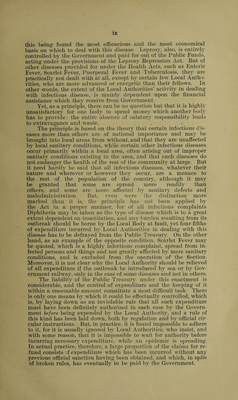 this being found the most efficacious and the most economical basis on which to deal with this disease. Leprosy, also, is entirely controlled by the Government and paid for out of the Public Funds, acting under the provisions of the Leprosy Repression Act. But of other diseases provided for under the Health Acts, such as Enteric Fever, Scarlet Fever, Puerperal Fever and Tuberculosis, they are practically not dealt with at all, except by certain few Local Autho¬ rities, who are more advanced or energetic than their fellows. In other words, the extent of the Local Authorities’ activity in dealing with infectious disease, is mainly dependent upon the financial assistance which they receive from Government. Yet, as a principle, there can be no question but that it is highly unsatisfactory for one body to spend money which another body has to provide: the entire absence of salutory responsibility leads to extravagance and waste. The principle is based on the theory that certain infectious dis¬ eases more than others are of national importance and may be brought into local areas from without, and that they are unaffected by local sanitary conditions, Avhile certain other infectious diseases occur primarily within a local area, often arising out of improper sanitary conditions existing in the area, and that such diseases do not endanger the health of the rest of the community at large. But it need hardly be said that all infectious diseases, whatever their nature and wherever or however they occur, are a menace to the rest of the population of the country, although it may be granted that some are spread more readily than others, and some are more affected by sanitary defects and maladministration. But, even were the distinction more marked than it is, the principle has not been applied by the Act in a proper manner, for of all infectious complaints Diphtheria may be taken as the type of disease which is to a great extent dependent on insanitation, and any burden resulting from its outbreak should be borne by the Local Body at fault, yet four-fifths of expenditure incurred by Local Authorities in dealing with this disease has to be defrayed from the Public Treasury. On the other hand, as an example of the opposite condition, Scarlet Fever may be quoted, which is a highly infectious complaint, spread from in¬ fected persons and things and not greatly affected by mere sanitary conditions, and is excluded from the operation of the Section. Moreover, it is not clear why the Local Authority should be relieved of all expenditure if the outbreak be introduced by sea or by Gov¬ ernment railway, only in the case of some diseases and not in others. The liability of the Public Treasury under this enactment is considerable, and the control of expenditure and the keeping of it within a reasonable amount constitute a most difficult task. There - is only one means by which it could be effectually controlled, which is, by laying down as an inviolable rule that all such expenditure must have been definitely authorised in each case by the Govern¬ ment before being expended by the Local Authority, and a rule of this kind has been laid down, both by regulation and by official cir¬ cular instructions. But, in practice, it is found impossible to adhere to it, for it is usually ignored by Local Authorities, who insist, and with some reason, that it is impossible to wait for authority before incurring necessary expenditure, while an epidemic is spreading. In actual practice, therefore, a large proportion of the claims for re¬ fund consists of expenditure which has been incurred without any previous official sanction having been obtained, and which, in spite of broken rules, has eventually to be paid by the Government.