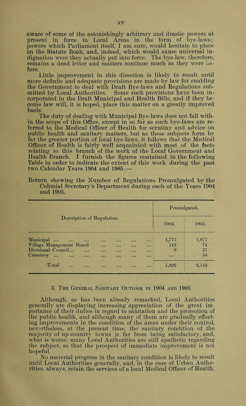 aware of some of the astonishingly arbitrary and drastic powers at present in force in Local Areas in the form of bye-laws; powers which Parliament itself, I am sure, would hesitate to place on the Statute Book, and, indeed, which would cause universal in¬ dignation were they actually put into force. The bye-law, therefore, remains a dead letter and matters continue much as they were be¬ fore. Little improvement in this direction is likely to result until more definite and adequate provisions are made by law for enabling the Government to deal with Draft Bye-laws and Regulations sub¬ mitted by Local Authorities. Some such provisions have been in¬ corporated in the Draft Municipal and Health Bills, and if they be¬ come law will, it is hoped, place this matter on a greatly improved basis. The duty of dealing with Municipal Bye-laws does not fall with¬ in the scope of this Office, except in so far as such bye-laws are re¬ ferred to the Medical Officer of Health for scrutiny and advice on public health and sanitary matters, but as these subjects form by far the greater portion of iocal bye-laws, it follows that the Medical Officer of Health is fairly well acquainted with most of the facts relating to this branch of the work of the Local Government and Health Branch. I furnish the figures contained in the following Table in order to indicate the extent of this work during the past two Calendar Years 1904 and 1905: — Return shewing the Number of Regulations Promulgated by the Colonial Secretary’s Department during each of the Years 1904 and 1905. Description of Regulation. Promu 1904. gated. 1905. Municipal ... 1,775 1,977 Village Management Board 142 74 Divisional Council... 9 37 Cemetery ... ... ... ... ... ... ... ... 54 i X otcil ••• ••• ••• ••• ••• ••• 1,926 2,142 3. The General Sanitary Outlook in 1904 and 1905. Although, as has been already remarked, Local Authorities generally are displaying increasing appreciation of the great im¬ portance of their duties in regard to sanitation and the protection of the public health, and although many of them are gradually effect¬ ing improvements in the condition of the areas under their control, nevertheless, at the present time, the sanitary condition of the majority of up-country towns is far from being satisfactory, and, what is worse, many Local Authorities are still apathetic regarding the subject, so that the prospect of immediate improvement is not hopeful. No material progress in the sanitary condition is likely to result until Local Authorities generally, and, in the case of Urban Autho¬ rities, always, retain the services of a local Medical Officer of Health,