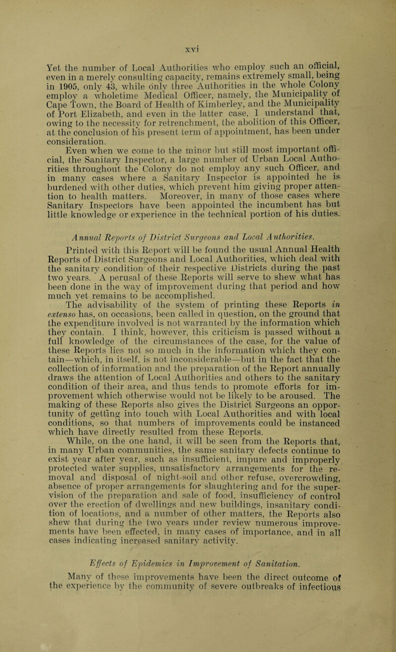 XV] Yet the number of Local Authorities who employ such an official, even in a merely consulting capacity, remains extremely small, being in 1905, only 43, while only three Authorities in the whole Colony employ a wholetime Medical Officer, namely, the Municipality of Cape Town, the Board of Health of Kimberley, and the Municipality of Port Elizabeth, and even in the latter case, I understand that, owing to the necessity for retrenchment, the abolition of this Officer, at the conclusion of his present term of appointment, has been under consideration. Even when we come to the minor but still most important offi¬ cial, the Sanitary Inspector, a large number of Urban Local Autho¬ rities throughout the Colony do not employ any such Officer, and in many cases where a Sanitary Inspector is appointed he is burdened with other duties, which prevent him giving proper atten¬ tion to health matters. Moreover, in many of those cases where Sanitary Inspectors have been appointed the incumbent has but little knowledge or experience in the technical portion of his duties. Annual Reports of District Surgeons and Local Authorities. Printed with this Report will be found the usual Annual Health Reports of District Surgeons and Local Authorities, which deal with the sanitary condition of their respective Districts during the past two years. A perusal of these Reports will serve to shew what has been done in the way of improvement during that period and how much yet remains to be accomplished. The advisability of the system of printing these Reports in extenso has, on occasions, been called in question, on the ground that the expenditure involved is not warranted by the information which they contain. I think, however, this criticism is passed without a full knowledge of the circumstances of the case, for the value of these Reports lies not so much in the information which they con¬ tain—which, in itself, is not inconsiderable—but in the fact that the collection of information and the preparation of the Report annually draws the attention of Local Authorities and others to the sanitary condition of their area, and thus tends to promote efforts for im¬ provement which otherwise would not be likely to be aroused. The making of these Reports also gives the District Surgeons an oppor¬ tunity of getting into touch with Local Authorities and with local conditions, so that numbers of improvements could be instanced which have directly resulted from these Reports. While, on the one hand, it will be seen from the Reports that, in many Urban communities, the same sanitary defects continue to exist year after year, such as insufficient, impure and improperly protected water supplies, unsatisfactory arrangements for the re¬ moval and disposal of night-soil and other refuse, overcrowding, absence of proper arrangements for slaughtering and for the super¬ vision of the preparation and sale of food, insufficiency of control over the erection of dwellings and new buildings, insanitary condi¬ tion of locations, and a number of other matters, the Reports also shew that during the two years under review numerous improve¬ ments have been effected, in many cases of importance, and in all cases indicating increased sanitary activity. Effects of Epidemics in Improvement of Sanitation. Many of these improvements have been the direct outcome of the experience by the community of severe outbreaks of infectious